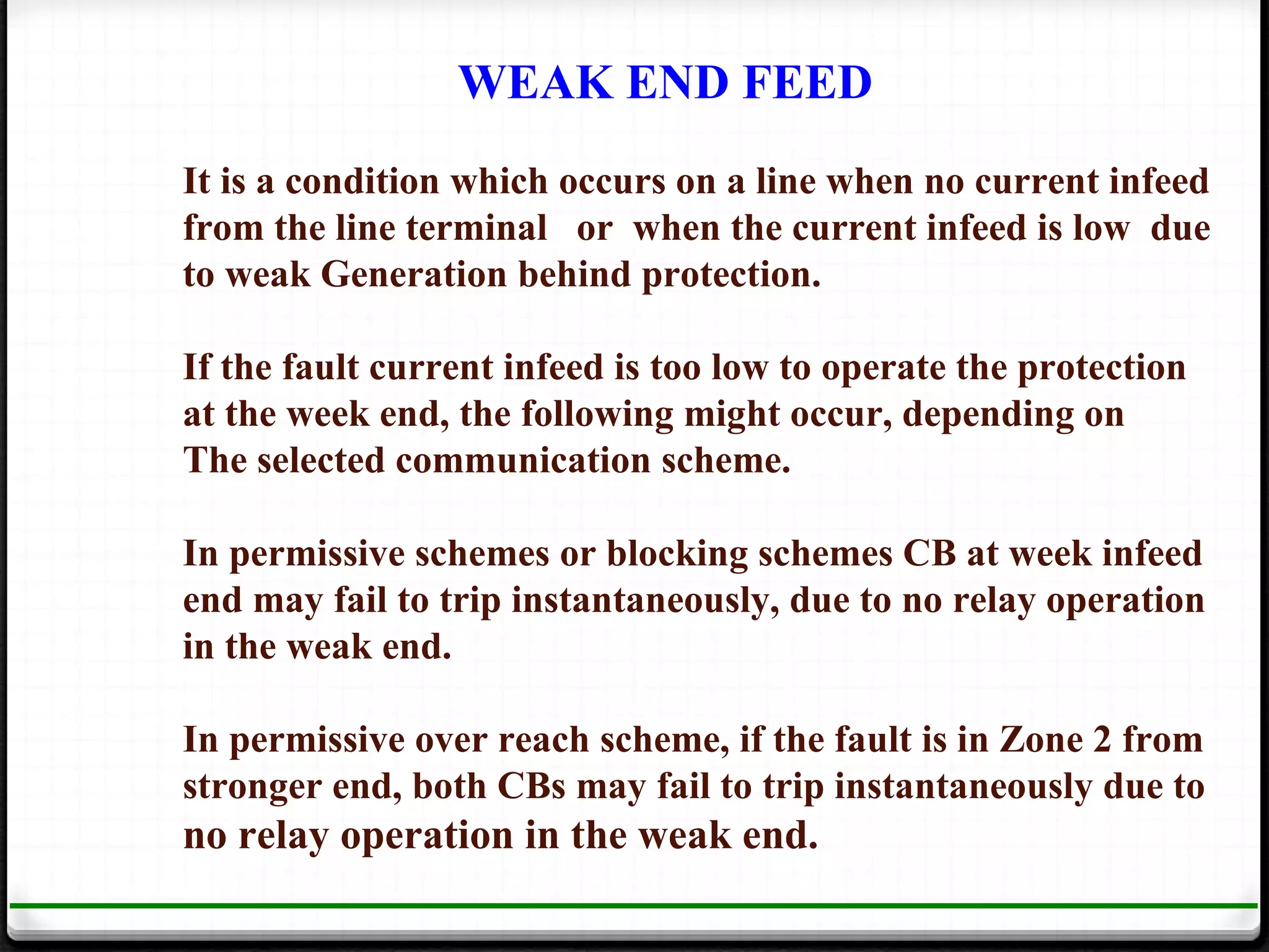 WEAK END FEED
It is a condition which occurs on a line when no current infeed
from the line terminal or when the current infeed is low due
to weak Generation behind protection.

If the fault current infeed is too low to operate the protection
at the week end, the following might occur, depending on
The selected communication scheme.

In permissive schemes or blocking schemes CB at week infeed
end may fail to trip instantaneously, due to no relay operation
in the weak end.

In permissive over reach scheme, if the fault is in Zone 2 from
stronger end, both CBs may fail to trip instantaneously due to
no relay operation in the weak end.
 