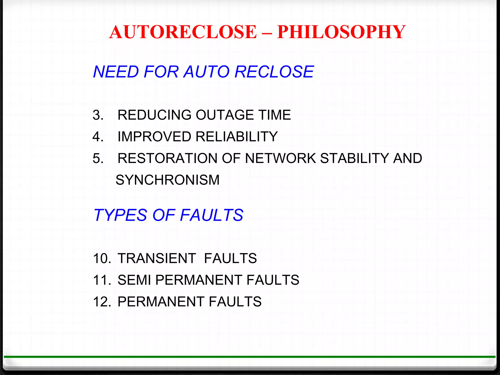 AUTORECLOSE – PHILOSOPHY

NEED FOR AUTO RECLOSE

3. REDUCING OUTAGE TIME
4. IMPROVED RELIABILITY
5. RESTORATION OF NETWORK STABILITY AND
  SYNCHRONISM

TYPES OF FAULTS

10. TRANSIENT FAULTS
11. SEMI PERMANENT FAULTS
12. PERMANENT FAULTS
 