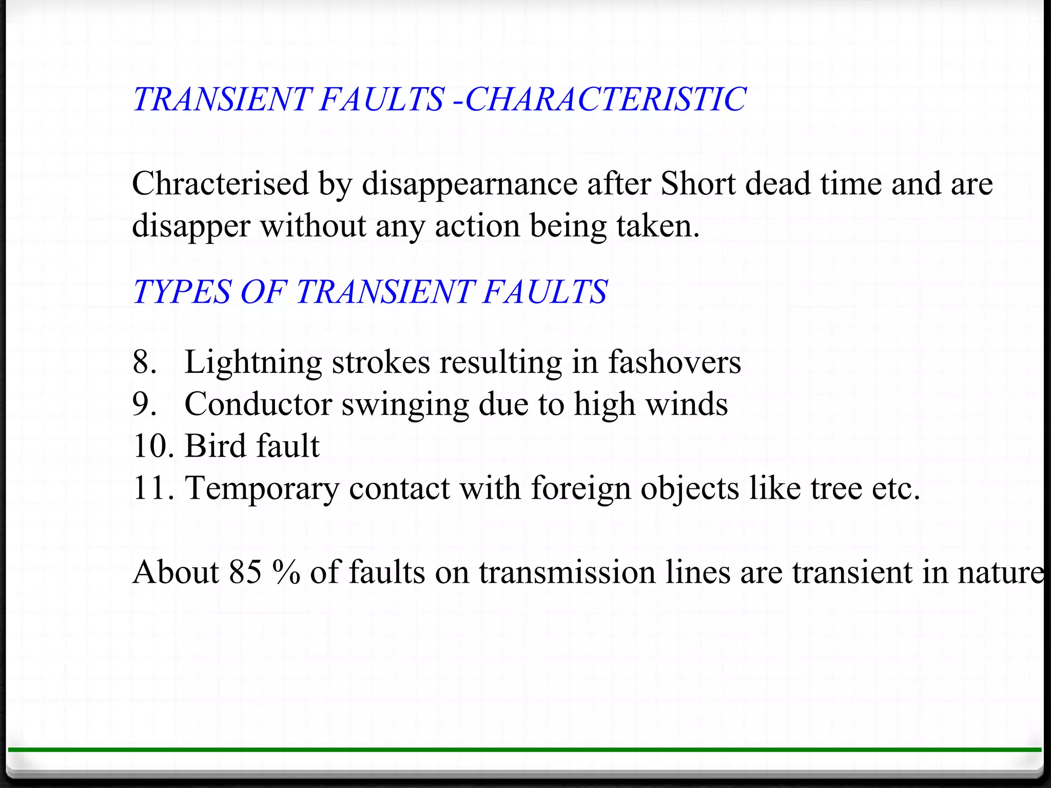 TRANSIENT FAULTS -CHARACTERISTIC

Chracterised by disappearnance after Short dead time and are
disapper without any action being taken.
TYPES OF TRANSIENT FAULTS
8. Lightning strokes resulting in fashovers
9. Conductor swinging due to high winds
10. Bird fault
11. Temporary contact with foreign objects like tree etc.

About 85 % of faults on transmission lines are transient in nature
 