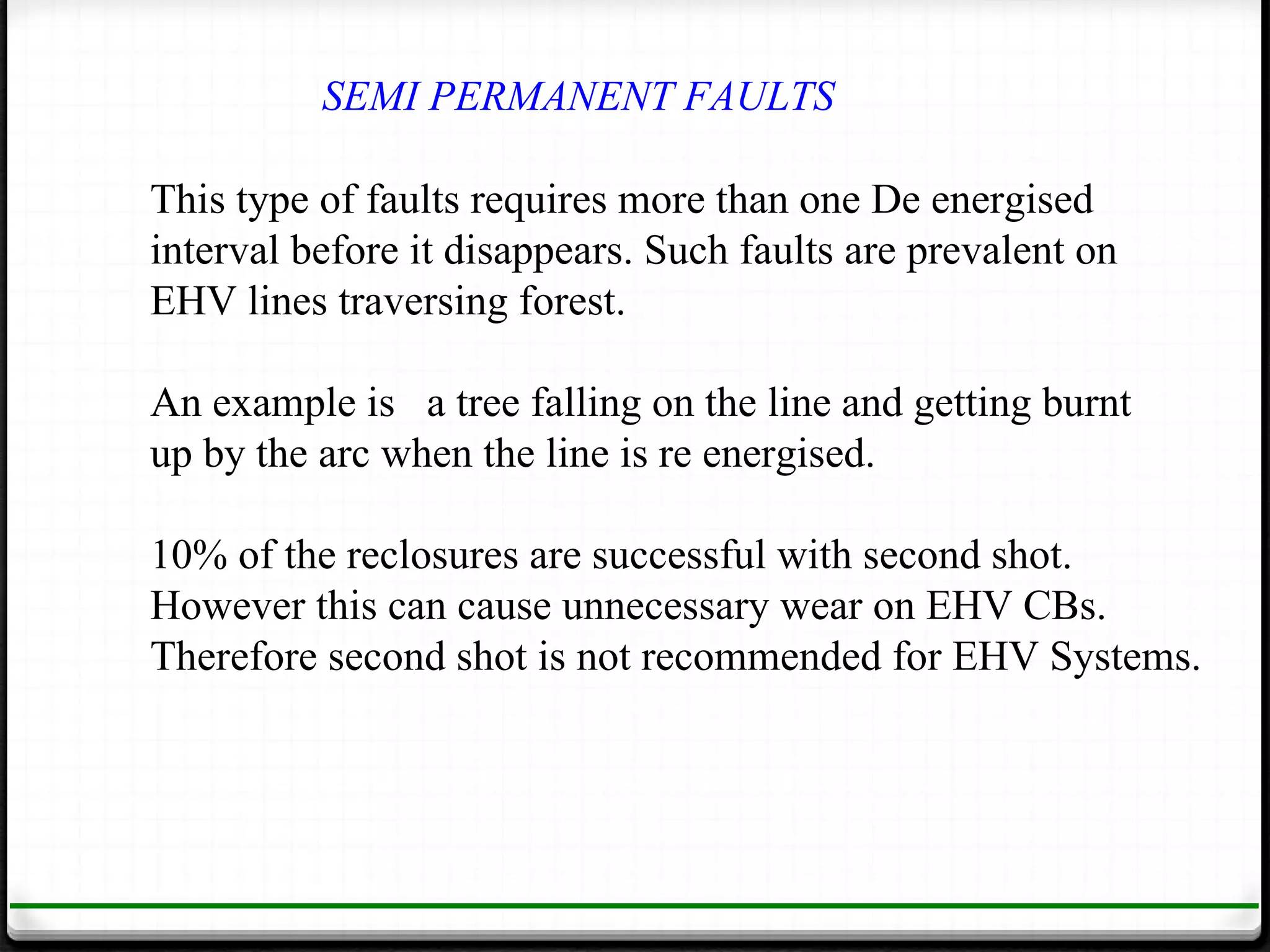 SEMI PERMANENT FAULTS

This type of faults requires more than one De energised
interval before it disappears. Such faults are prevalent on
EHV lines traversing forest.

An example is a tree falling on the line and getting burnt
up by the arc when the line is re energised.

10% of the reclosures are successful with second shot.
However this can cause unnecessary wear on EHV CBs.
Therefore second shot is not recommended for EHV Systems.
 