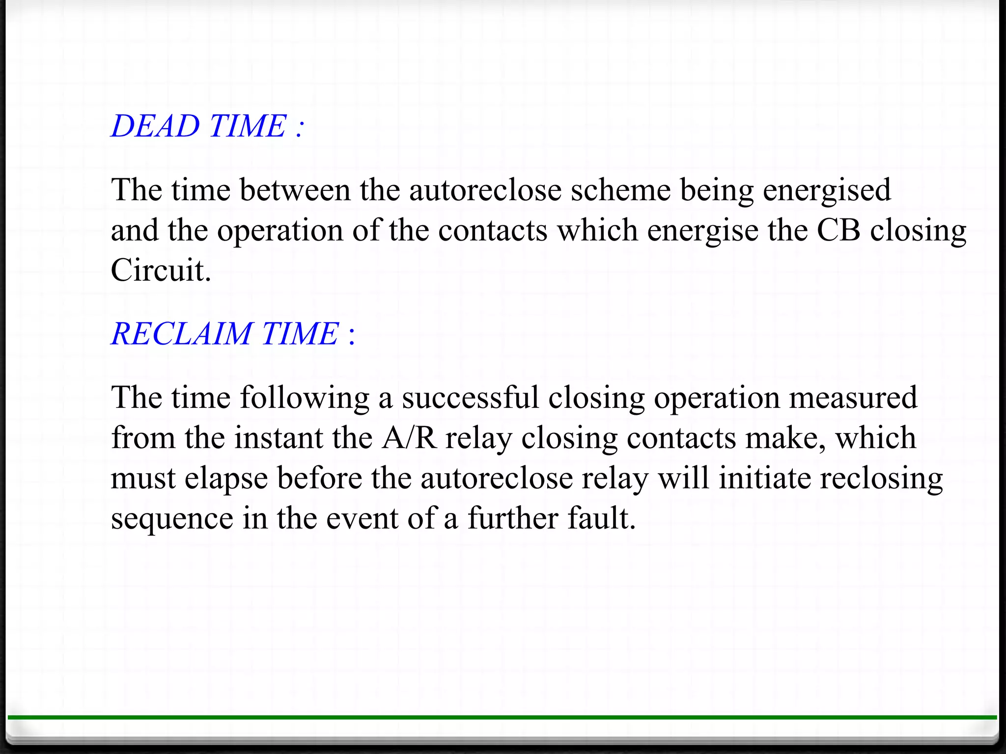 DEAD TIME :
The time between the autoreclose scheme being energised
and the operation of the contacts which energise the CB closing
Circuit.
RECLAIM TIME :
The time following a successful closing operation measured
from the instant the A/R relay closing contacts make, which
must elapse before the autoreclose relay will initiate reclosing
sequence in the event of a further fault.
 