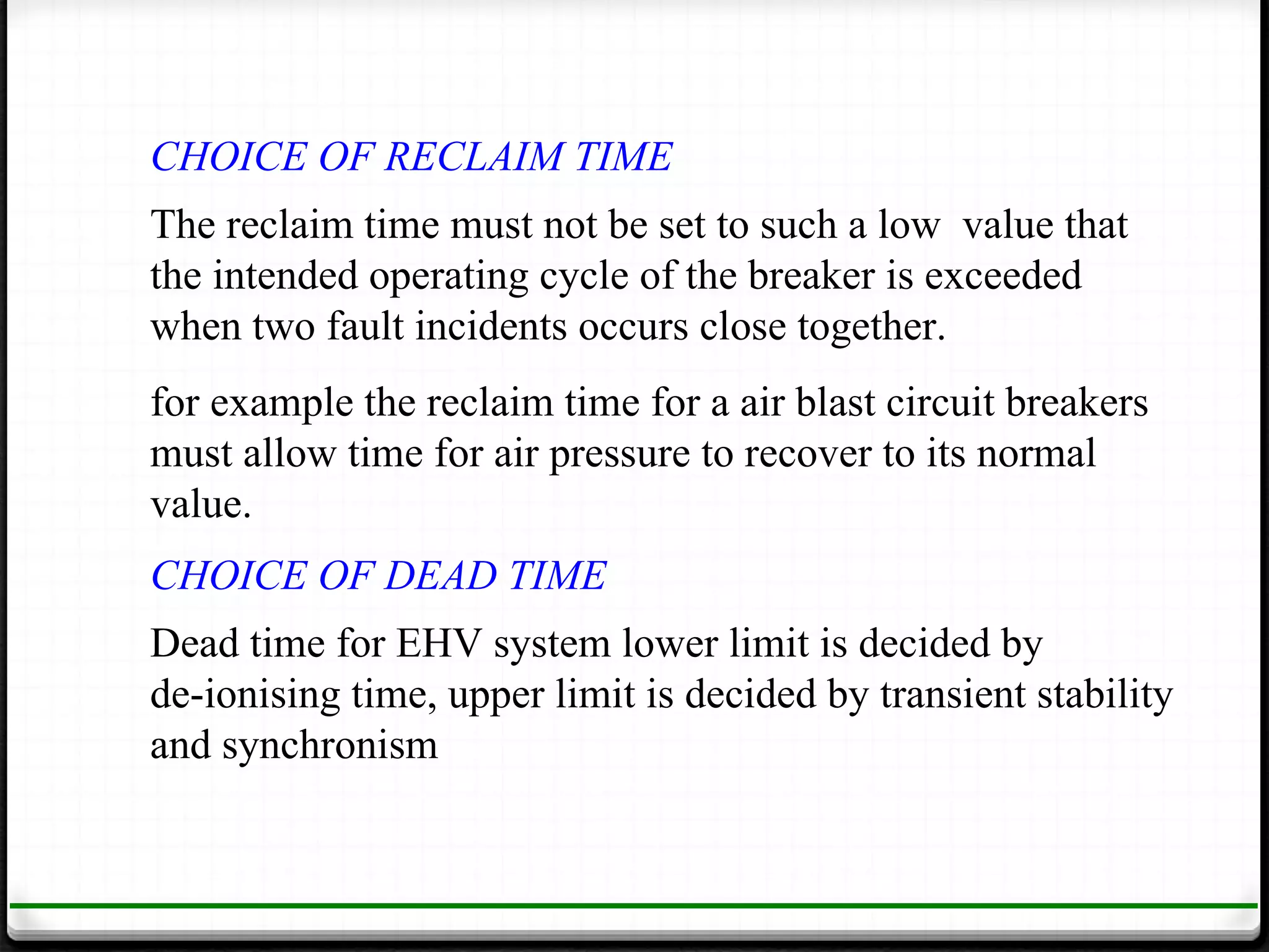 CHOICE OF RECLAIM TIME
The reclaim time must not be set to such a low value that
the intended operating cycle of the breaker is exceeded
when two fault incidents occurs close together.
for example the reclaim time for a air blast circuit breakers
must allow time for air pressure to recover to its normal
value.
CHOICE OF DEAD TIME
Dead time for EHV system lower limit is decided by
de-ionising time, upper limit is decided by transient stability
and synchronism
 