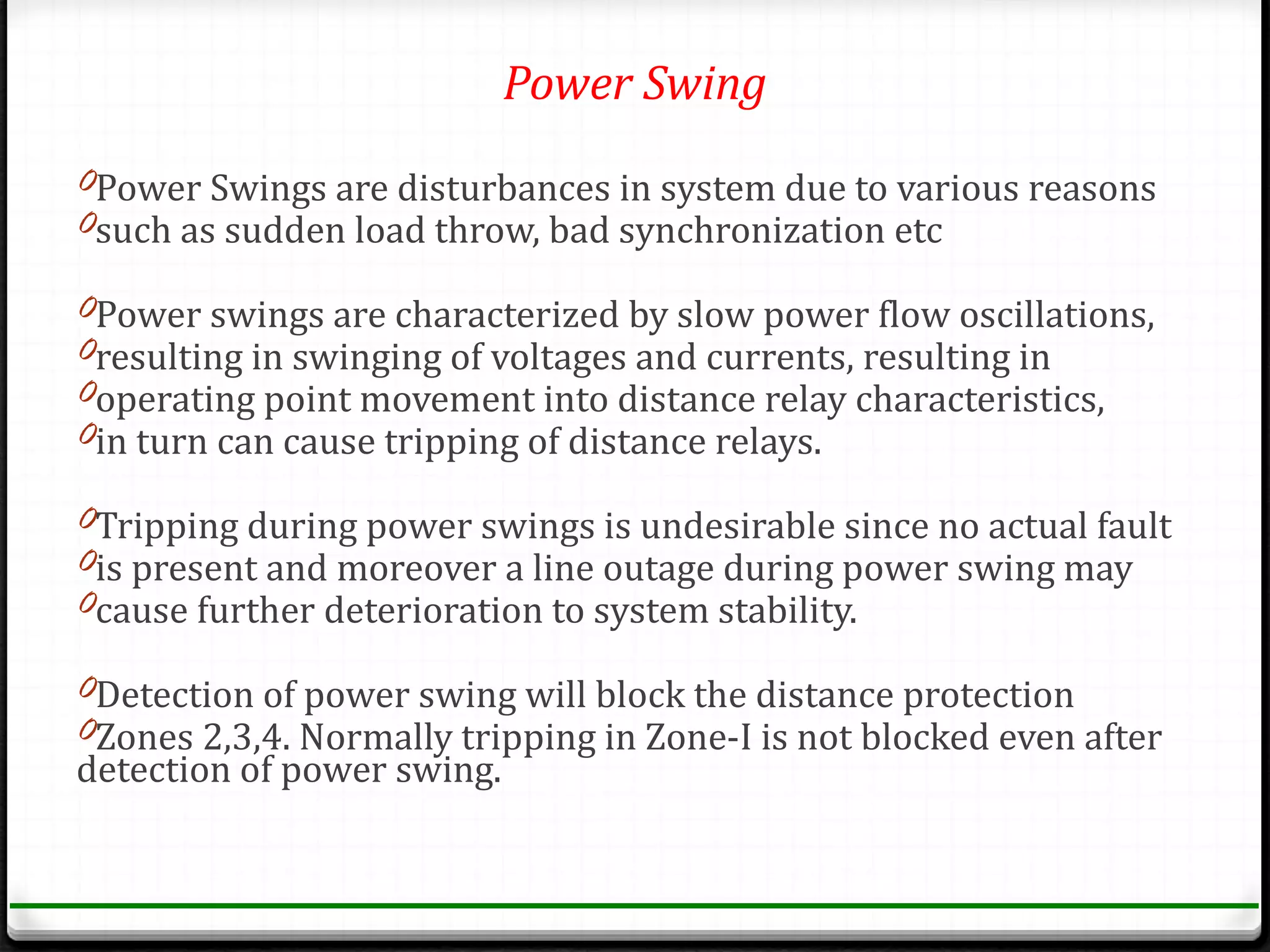 Power Swing
0Power Swings are disturbances in system due to various reasons
0such as sudden load throw, bad synchronization etc

0Power swings are characterized by slow power flow oscillations,
0resulting in swinging of voltages and currents, resulting in
0operating point movement into distance relay characteristics,
0in turn can cause tripping of distance relays.

0Tripping during power swings is undesirable since no actual fault
0is present and moreover a line outage during power swing may
0cause further deterioration to system stability.

0Detection of power swing will block the distance protection
0Zones 2,3,4. Normally tripping in Zone-I is not blocked even after
detection of power swing.
 