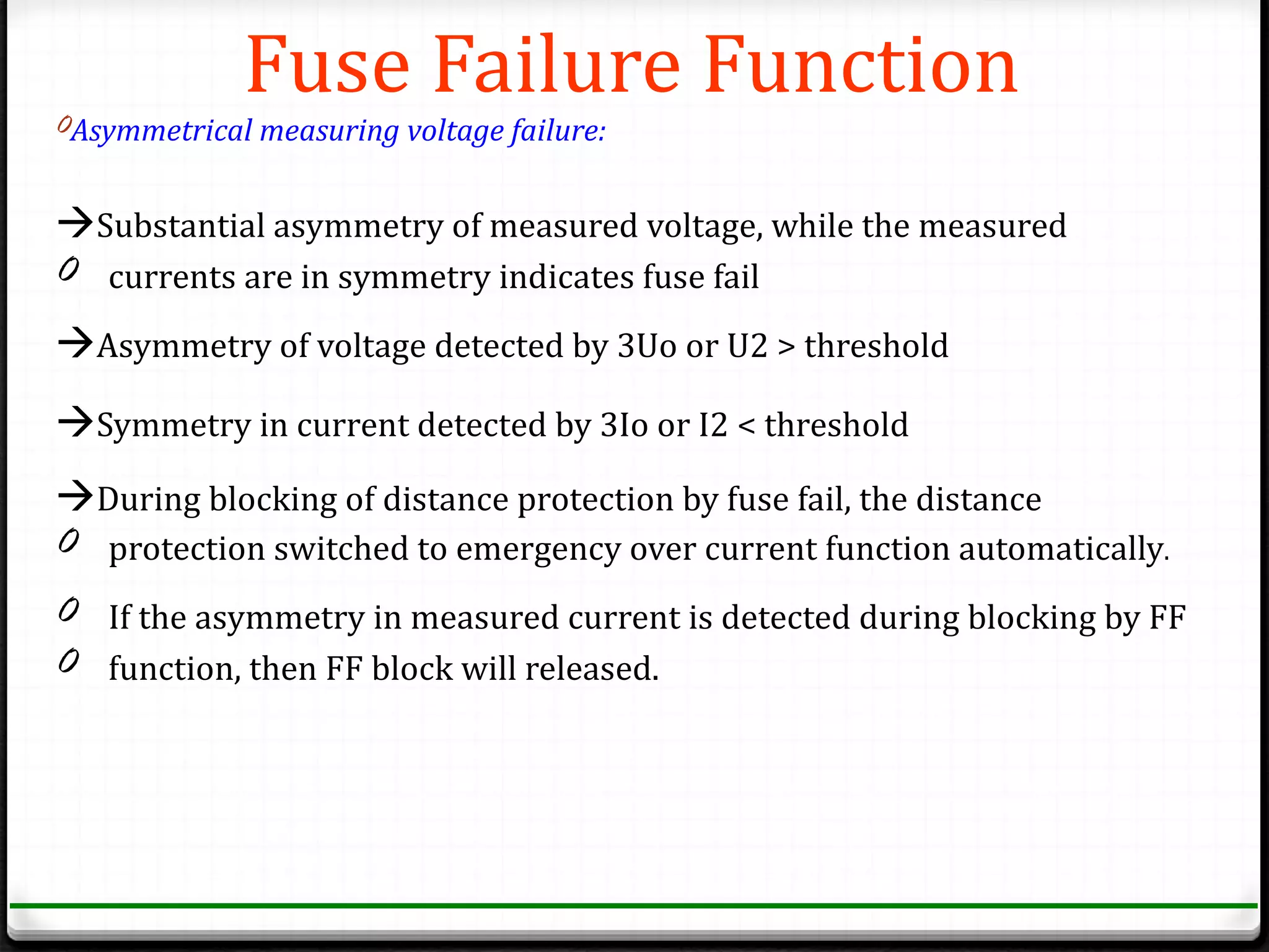 Fuse Failure Function
0Asymmetrical measuring voltage failure:


Substantial asymmetry of measured voltage, while the measured
0 currents are in symmetry indicates fuse fail
Asymmetry of voltage detected by 3Uo or U2 > threshold
Symmetry in current detected by 3Io or I2 < threshold
During blocking of distance protection by fuse fail, the distance
0 protection switched to emergency over current function automatically.
0 If the asymmetry in measured current is detected during blocking by FF
0 function, then FF block will released.
 