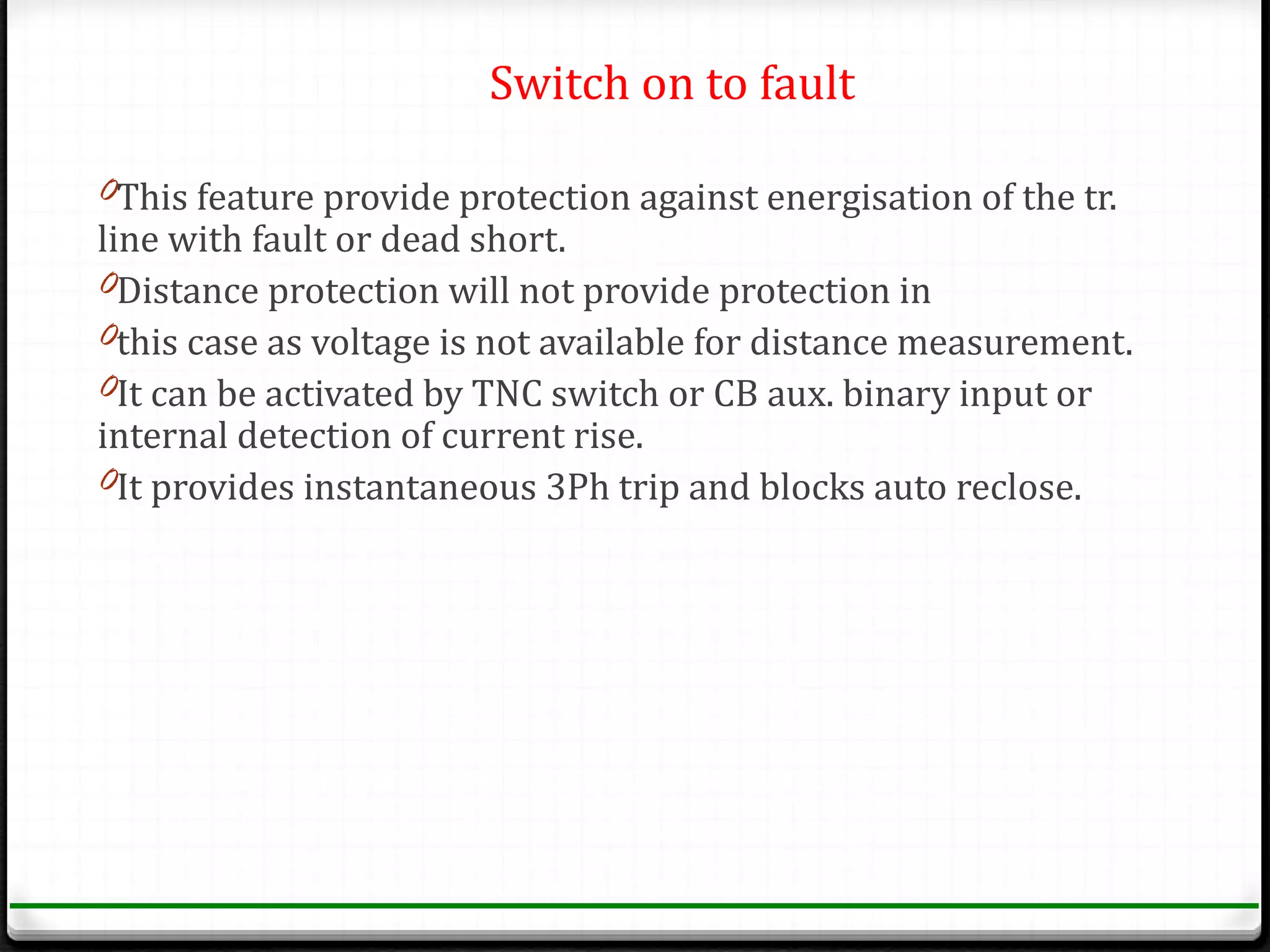 Switch on to fault

0This feature provide protection against energisation of the tr.
line with fault or dead short.
0Distance protection will not provide protection in
0this case as voltage is not available for distance measurement.
0It can be activated by TNC switch or CB aux. binary input or
internal detection of current rise.
0It provides instantaneous 3Ph trip and blocks auto reclose.
 