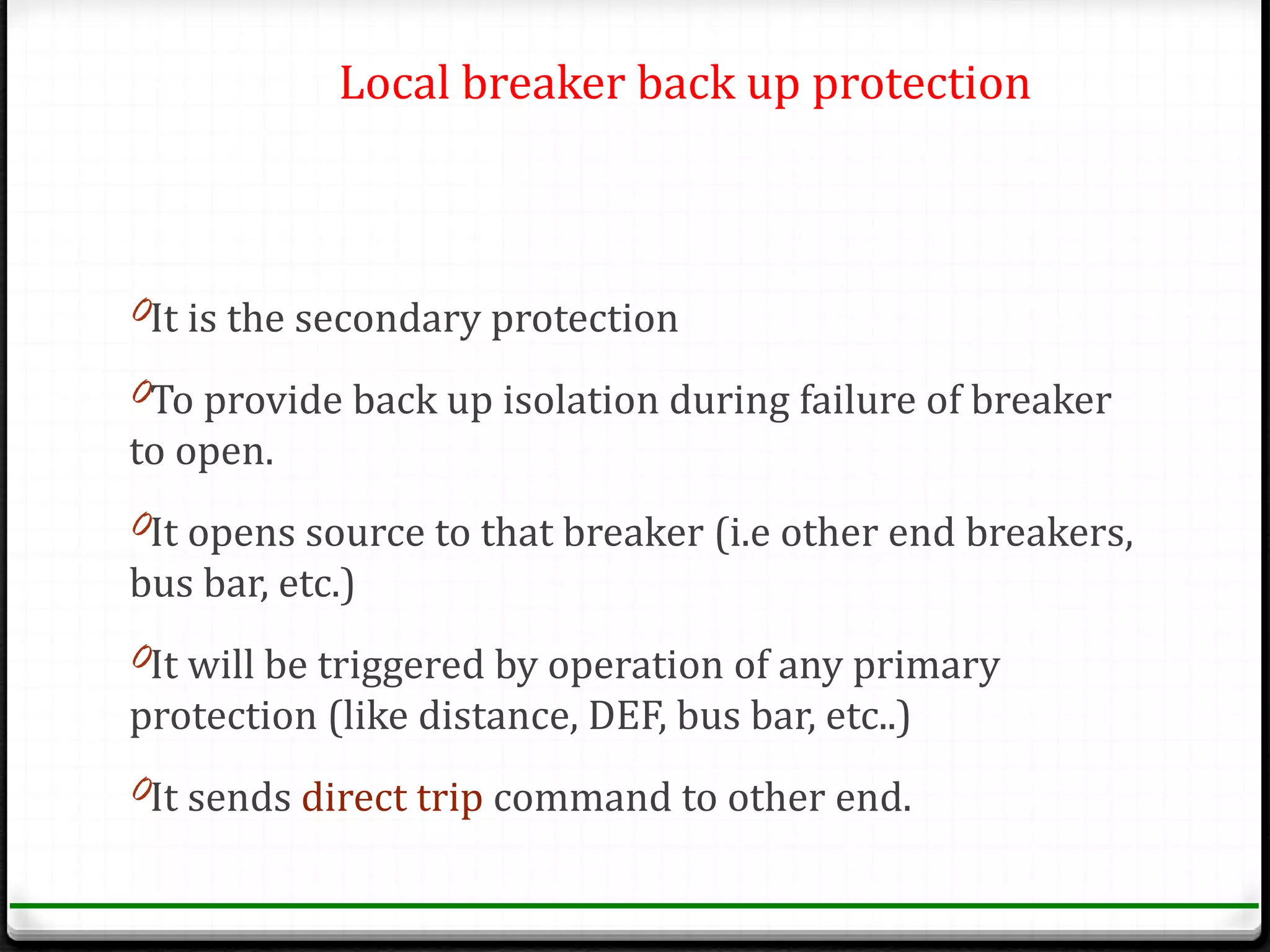 Local breaker back up protection



0It is the secondary protection

0To provide back up isolation during failure of breaker
to open.
0It opens source to that breaker (i.e other end breakers,
bus bar, etc.)
0It will be triggered by operation of any primary
protection (like distance, DEF, bus bar, etc..)
0It sends direct trip command to other end.
 