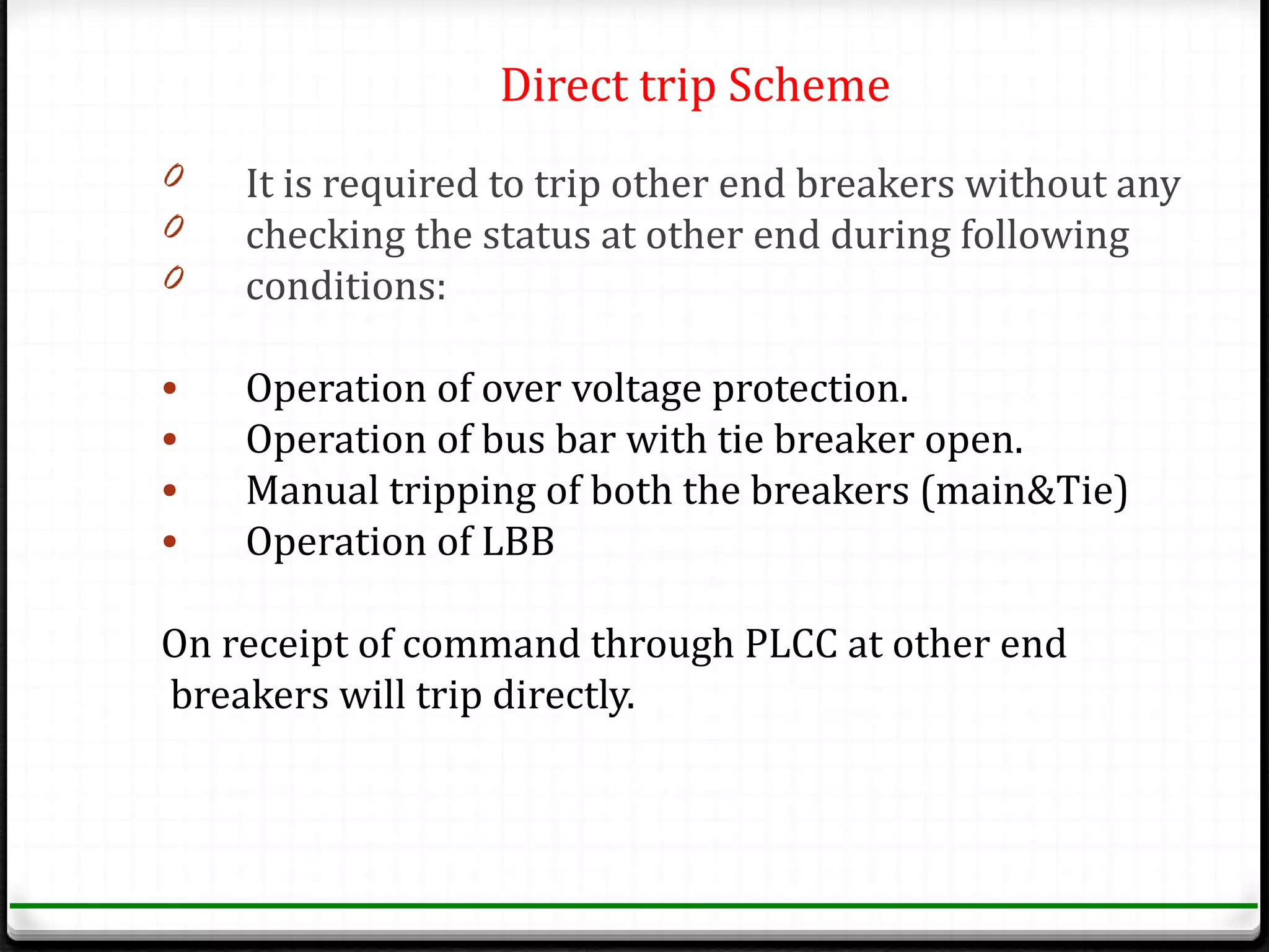 Direct trip Scheme
0   It is required to trip other end breakers without any
0   checking the status at other end during following
0   conditions:

•   Operation of over voltage protection.
•   Operation of bus bar with tie breaker open.
•   Manual tripping of both the breakers (main&Tie)
•   Operation of LBB

On receipt of command through PLCC at other end
breakers will trip directly.
 