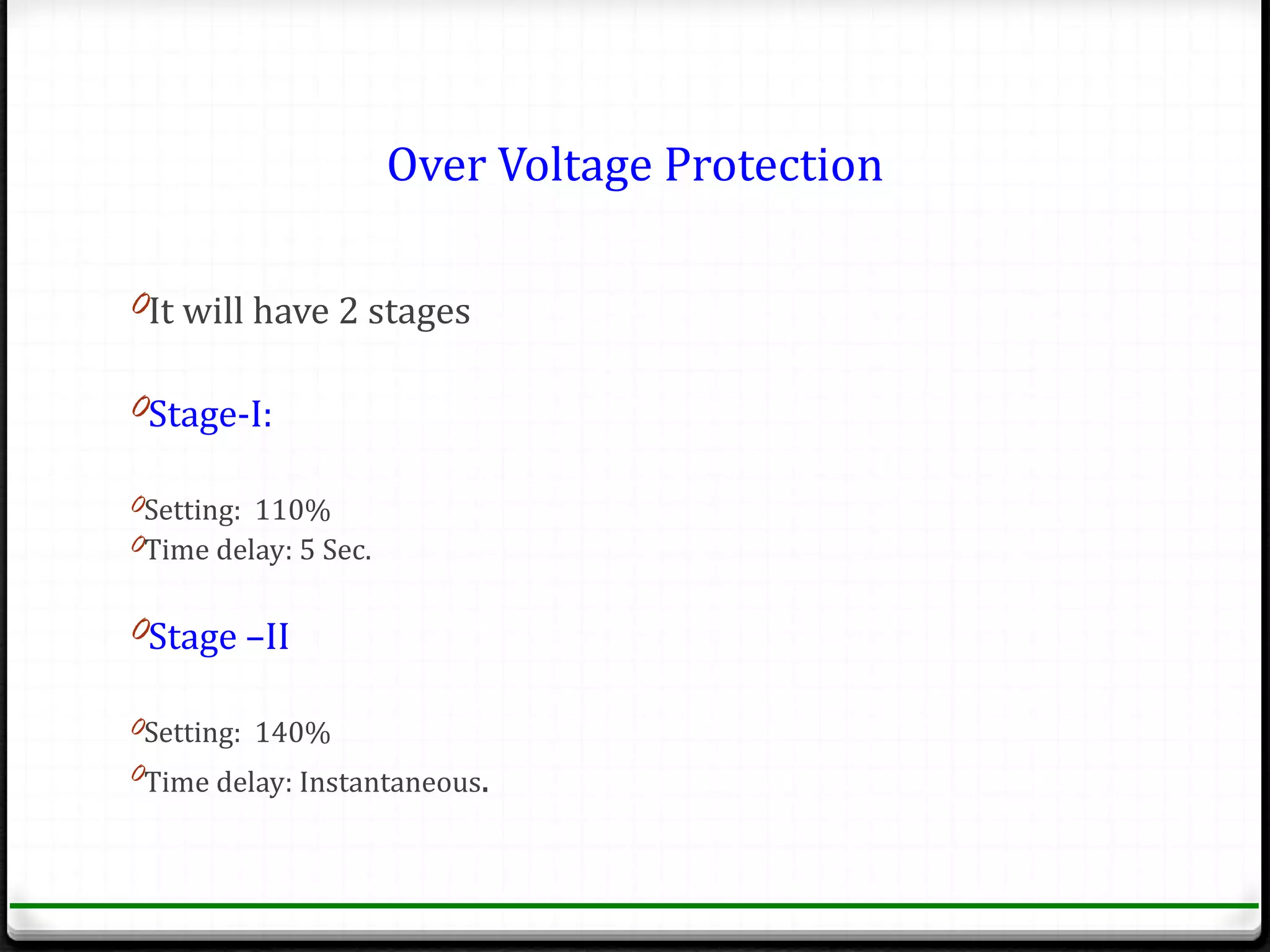 Over Voltage Protection

0It will have 2 stages

0Stage-I:

0Setting: 110%
0Time delay: 5 Sec.


0Stage –II

0Setting: 140%
0Time delay: Instantaneous.
 