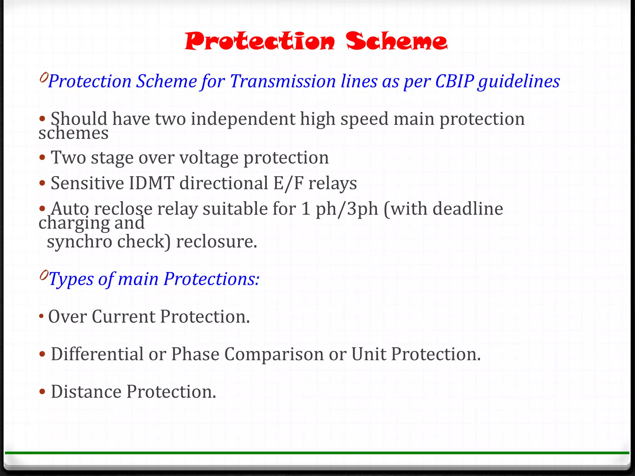 Protection Scheme
0Protection Scheme for Transmission lines as per CBIP guidelines

• Should have two independent high speed main protection
schemes
• Two stage over voltage protection
• Sensitive IDMT directional E/F relays
• Auto reclose relay suitable for 1 ph/3ph (with deadline
charging and
 synchro check) reclosure.
0Types of main Protections:

• Over Current Protection.

• Differential or Phase Comparison or Unit Protection.

• Distance Protection.
 