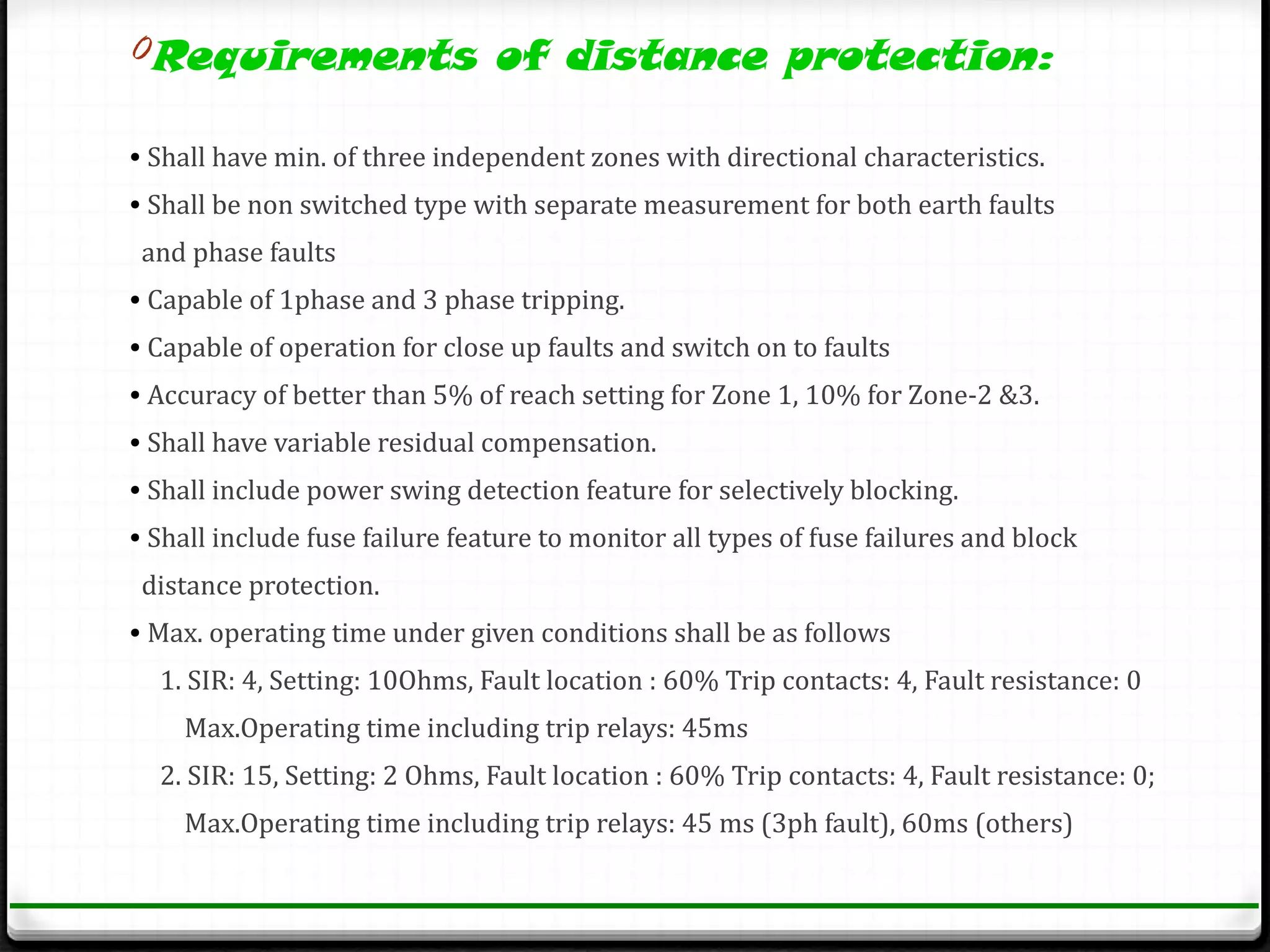 0Requirements of distance protection:

• Shall have min. of three independent zones with directional characteristics.
• Shall be non switched type with separate measurement for both earth faults
 and phase faults
• Capable of 1phase and 3 phase tripping.
• Capable of operation for close up faults and switch on to faults
• Accuracy of better than 5% of reach setting for Zone 1, 10% for Zone-2 &3.
• Shall have variable residual compensation.
• Shall include power swing detection feature for selectively blocking.
• Shall include fuse failure feature to monitor all types of fuse failures and block
 distance protection.
• Max. operating time under given conditions shall be as follows
  1. SIR: 4, Setting: 10Ohms, Fault location : 60% Trip contacts: 4, Fault resistance: 0
    Max.Operating time including trip relays: 45ms
  2. SIR: 15, Setting: 2 Ohms, Fault location : 60% Trip contacts: 4, Fault resistance: 0;
    Max.Operating time including trip relays: 45 ms (3ph fault), 60ms (others)
 