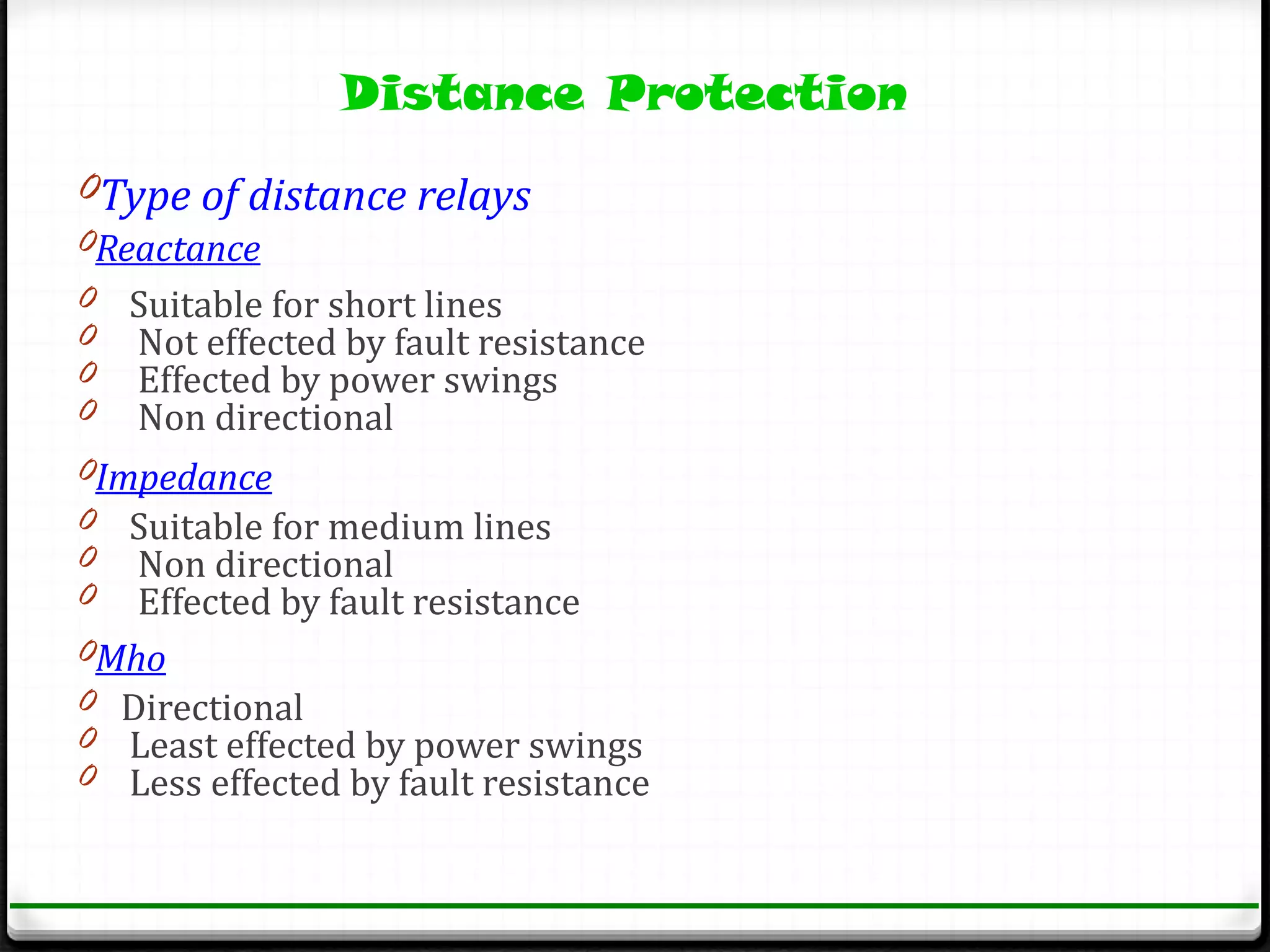 Distance Protection
0Type of distance relays
0Reactance
0 Suitable for short lines
0 Not effected by fault resistance
0 Effected by power swings
0 Non directional
0Impedance
0 Suitable for medium lines
0 Non directional
0 Effected by fault resistance
0Mho
0 Directional
0 Least effected by power swings
0 Less effected by fault resistance
 