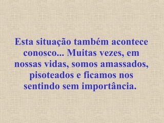 Esta situação também acontece conosco... Muitas vezes, em nossas vidas, somos amassados, pisoteados e ficamos nos sentindo sem importância.   