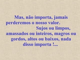 Mas, não importa, jamais perderemos o nosso valor.  Sujos ou limpos, amassados ou inteiros, magros ou gordos, altos ou baixos, nada disso importa !...   