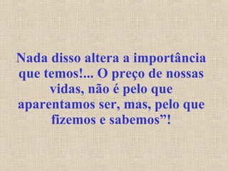 Nada disso altera a importância que temos!... O preço de nossas vidas, não é pelo que aparentamos ser, mas, pelo que fizemos e sabemos”! 