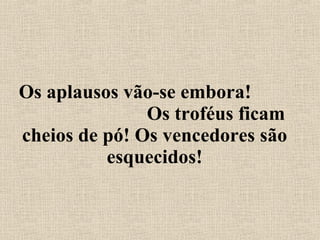 Os aplausos vão-se embora!  Os troféus ficam cheios de pó! Os vencedores são esquecidos! 