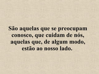 São aquelas que se preocupam conosco, que cuidam de nós, aquelas que, de algum modo, estão ao nosso lado.  