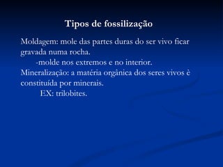 Tipos de fossilização Moldagem: mole das partes duras do ser vivo ficar gravada numa rocha.  -molde nos extremos e no interior. Mineralização: a matéria orgânica dos seres vivos è constituída por minerais.  EX: trilobites. 