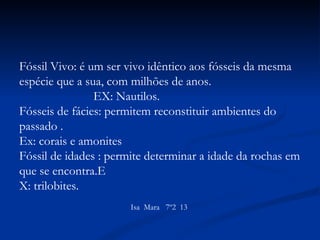 Fóssil Vivo: é um ser vivo idêntico aos fósseis da mesma espécie que a sua, com milhões de anos.  EX: Nautilos. Fósseis de fácies: permitem reconstituir ambientes do passado . Ex: corais e amonites  Fóssil de idades : permite determinar a idade da rochas em que se encontra.E X: trilobites.   Isa  Mara  7º2  13  
