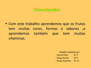Com este trabalho aprendemos que os frutos tem muitas cores, formas e sabores ,e aprendemos também que tem muitas vitaminas.  Trabalho realizado por: - Carina Pinto Nº 3 - Diogo Nunes Nº 8 - Paulo Guerreiro Nº 13 
