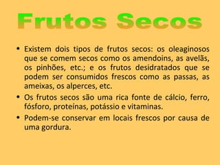 Existem dois tipos de frutos secos: os oleaginosos que se comem secos como os amendoins, as avelãs, os pinhões, etc.; e os frutos desidratados que se podem ser consumidos frescos como as passas, as ameixas, os alperces, etc. Os frutos secos são uma rica fonte de cálcio, ferro, fósforo, proteínas, potássio e vitaminas. Podem-se conservar em locais frescos por causa de uma gordura. Frutos Secos 