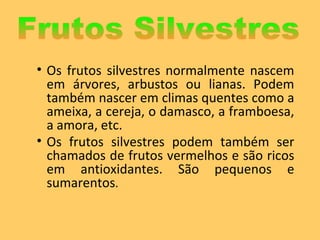Os frutos silvestres normalmente nascem em árvores, arbustos ou lianas. Podem também nascer em climas quentes como a ameixa, a cereja, o damasco, a framboesa, a amora, etc. Os frutos silvestres podem também ser chamados de frutos vermelhos e são ricos em antioxidantes. São pequenos e sumarentos .  Frutos Silvestres 