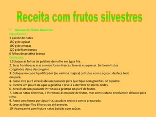 Mousse de Frutos Silvestres Ingredientes: 1 pacote de natas  150 g de açúcar  100 g de amoras  120 g de framboesas  6 folhas de gelatina branca  Confecção: 1.Coloque as folhas de gelatina demolho em água fria.  2. Se as framboesas e as amoras forem frescas, lave-as e seque-as. Se forem frutos congelados deixe descongelar. 3. Coloque no copo liquidificador (ou varinha mágica) os frutos com o açúcar, desfaça tudo em puré.  4. Passe este puré através de um passador para que fique sem grainhas, só o polme.  5. Escorra um pouco da água à gelatina e leve-a a derreter no micro-ondas.  6. Através de um passador introduza a gelatina no puré de frutos.  7. Bata as natas bem frias, e introduza-as no puré de frutos, mas com cuidado envolvendo debaixo para cima.  8. Passe uma forma por água fria, sacuda e encha-a com o preparado.  9. Leve ao frigorífico 6 horas ou até prender.  10. Acompanhe com fruta e natas batidas com açúcar. Receita com frutos silvestres 