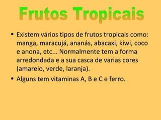 Existem vários tipos de frutos tropicais como: manga, maracujá, ananás, abacaxi, kiwi, coco e anona, etc... Normalmente tem a forma arredondada e a sua casca de varias cores (amarelo, verde, laranja).  Alguns tem vitaminas A, B e C e ferro. Frutos Tropicais 