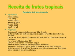 Espetada de frutos tropicais Ingredientes Ananás: 300 g Kiwi: 300 g Banana: 300 g  Morango: 300 g  Açúcar: 250 g  Manga: 300 g  Água: 125 ml  Preparação  Depois das frutas arranjadas, reservar 50 g de cada. Cortar as frutas em pedaços regulares e espetar em palitos de madeira ou mikados. Colocar em prato, regar com o molho de frutos e servir polvilhadas de açúcar granizado. Faz-se uma calda de açúcar 36º: Misturar num tacho o açúcar com a água. Deixa-se ferver 6 minutos em temperatura moderada. Juntam-se os restantes frutos (polpa) e deixa-se ferver mais 9 minutos. Utiliza-se depois de arrefecer. Se desejar um molho mais espesso deve deixar ferver a calda de açúcar mais tempo. Receita de frutos tropicais 