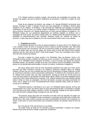 O Sr. Wesley continuou sempre a pregar, não somente nas sociedades em Londres, mas
também nas igrejas, até que os párocos anglicanos se recusaram a ceder-lhe o púlpito de suas
igrejas.
Antes de seu regresso da América, seu colega, o Sr. George Whitefield, terminando seus
estudos, começou a atrair a atenção do povo por suas pregações na Inglaterra. Notícias disto
chegaram ao Sr. Wesley, na América, e ele escreveu-lhe sugerindo que visitasse as colônias
americanas. No dia em que o Sr. Wesley chegou à Inglaterra o Sr. George Whitefield embarcava
para a América. Enquanto o Sr. Wesley passava por um crítico período religioso na Inglaterra, o Sr.
Whitefield estava por sua eloqüência despertando as Colônias inglesas na América com a
mensagem de boas novas. Na mesma cidade onde o Sr. Wesley sofreu tão grande fracasso o Sr.
Whitefield foi maravilhosamente bem sucedido. Resolveu fundar um orfanato na cidade de
Savanah, e voltou logo para a Inglaterra com o fim de arrecadar dinheiro para o seu orfanato.
1. Pregando ao ar livre.
É interessante descobrir-se como as coisas acontecem, às vezes. Eis ali o Sr. Wesley com
o seu coração a arder de amor e da graça de Deus e todas as portas fechadas a ele. Não podia
aliar-se francamente aos moravianos; não lhe era permitindo pregar nas igrejas anglicanas, e nem
mesmo na igreja onde seu pai fora pastor por muitos anos e onde ele mesmo tinha pregado
ajudando seu pai. Que havia de fazer? Onde podia pregar? Tinha uma mensagem para o povo,
mas não tinha ocasião de pregá-la.
Era este o estado de coisas quando o Sr. Whitefield voltou da América. Como o Sr.
Whitefield já tinha iniciado o trabalho de cultos ao ar livre, convidou o Sr. Wesley a ajudá-lo neste
serviço. O Sr. Whitefield estava pregando em Bristol, e como as portas das igrejas lhe estavam
fechadas também, ele começou a pregar ao ar livre, aos mineiros, pois se compadecia muito deles,
porque os via abandonados pelas igrejas e vivendo na miséria, na pobreza e negligência.
Em pouco tempo havia mais de vinte mil pessoas assistindo aos cultos ao ar livre. Como
ele tinha que voltar à América, convidou o Sr. Wesley a continuar o trabalho. Mas o Sr. Wesley
hesitava, porque isso era uma novidade para ele que fora disciplinado na Igreja Anglicana e ainda
se conservava amarrado a tantos preconceitos eclesiásticos. A influência dos moravianos sobre o
Sr. Wesley tinha incutido nele uma idéia supersticiosa. Quando se sentia em dúvida acerca do
rumo que devia seguir ou da decisão que devia tomar, abria a Bíblia e a primeira passagem sobre
a qual seus olhos caiam determinava a solução. O Sr. Wesley experimentou esse método diversas
vezes e todas as vezes as passagens não eram favoráveis, ao passo que estava pensando em
tomar, isto é, pregar ao ar livre. Conseqüentemente hesitou bastante tempo antes de aceitar o
convite do Sr. Whitefield.
Finalmente resolveu ir até Bristol e ver o que o Sr. Whitefield estava fazendo. Ali ficou tão
impressionado com a obra, que deixou todos os seus preconceitos de lado, e encarando a questão
à luz dos fatos e da razão, chegou a aceitar o convite. As seguintes citações do seu diário mostram
seu modo de sentir a respeito dessa inovação em sua vida. Diz ele:
“No princípio quase não podia me reconciliar com este modo de esquisito de pregar nos
campos, conforme o Sr. Whitefield me deu um exemplo no domingo, tendo sido toda a minha vida,
até há pouco, tão unida a todos os pontos que eram considerados de acordo com a decência e a
ordem, e tais eram os meus preconceitos que considerava pecado um pecador salvar-se fora da
igreja.”
Em 2 de abril de 1739, ele escreveu no seu Diário:
“Às quatro horas da tarde eu me submeti à grande humilhação e preguei nos campos,
falando duma colina próxima à cidade a quase três mil pessoas.”

 