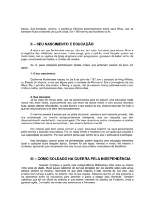 físicas. Sua bondade, carinho, e paciência influíram poderosamente sobre seus filhos, que se
tornaram frutos evidentes de sua fé cristã. Em 1789 morreu ela triunfante na fé.

II – SEU NASCIMENTO E EDUCAÇÃO
A época em que McKendree nasceu, não era, em nada, favorável para educar filhos e
protegê-los das influências perniciosas. Havia perigo, pois o padrão moral daquela quadra era
muito baixo; até os vigários da Igreja Anglicana eram preguiçosos, gostavam de beber vinho, de
jogar, concorrendo em bailes, e corridas de cavalos.
Se os guias religiosos participavam destas coisas, que poderiam esperar do povo em
geral?
1. O seu nascimento.
Guilherme McKendree nasceu no dia 6 de julho de 1757, em o condado de King William,
no Estado de Virginia, umas dez léguas para o nordeste de Richmond. Era o primogênito de oito
filhos. Ele, o primeiro dos irmãos, e Nancy, a caçula, não se casaram. Nancy estimava muito a seu
irmão e cuidou carinhosamente dele, nos seus últimos dias.
2. Sua educação
Já se disse em linhas atrás, que as oportunidades para se adquirir uma educação nesta
época não eram fáceis, especialmente aos que eram da classe média e com poucos recursos.
Mas, apesar dessas dificuldades, os pais fizeram o que estava ao seu alcance para dar -lhe tudo o
que as circunstâncias e os seus recursos permitiam.
O menino assistia à escola que se podia encontrar, assistia -a com bastante proveito. Não
era considerado um menino excepcionalmente inteligente, mas um daqueles que tem
desenvolvimento mental lento, mas prolongado. Por isso, quando os outros começavam a mostrar
madureza intelectual, ele ia aumentando o seu desenvolvimento mental.
Era notável pelo bom senso comum e juízo; procurava exprimir os seus pensamentos
pelos termos e palavras mais exatos. Foi um rapaz tímido e modesto com um gosto que excedia à
sua capacidade de exprimir. Por isso sempre sentia algo dentro de si que o estimulava à perfeição.
Não conseguiu assistir aulas na universidade, porém adquiriu uma educação elementar
igual a qualquer outra daquela época. Sempre foi um rapaz honesto e moral; ele mesmo o
confessa, ajuntando que unicamente uma vez na sua vida proferiu uma palavra de blasfêmia.

III – COMO SOLDADO NA GUERRA PELA INDEPENDÊNCIA
Quando irrompeu a guerra pela independência McKendree tinha mais ou menos
vinte anos de idade. Muito pouco sabemos do serviço prestado por ele durante estes sete anos,
porque sempre se mostrou reservado no que dizia respeito a este período de sua vida. Que
prestou bom serviço à pátria, no entanto, não há que duvidar. Sabemos que foi um dos primeiros a
se apresentar entre os voluntários para defender a pátria e pelejar pela liberdade. Também
sabemos que foi um oficial do exército e que esteve presente na batalha de Yorktown, onde o
general inglês, Cornwalls, se rendeu aos americanos e franceses.

 