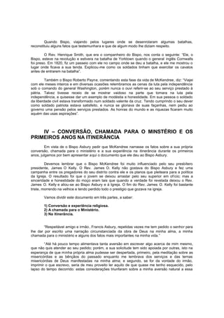 Quando Bispo, viajando pelos lugares onde se desenrolaram algumas batalhas,
reconstituiu alguns fatos que testemunhara e que de algum modo lhe diziam respeito.
O Rev. Henrique Smith, que era o companheiro do Bispo, nos conta o seguinte: “Ele, o
Bispo, esteve na revolução e estivera na batalha de Yorktown quando o general inglês Cornwalls
foi preso. Em 1820, fiz um passeio com ele no campo onde se deu a batalha, e ele me mostrou o
lugar onde ficava a sua tenda. Explicou-me como os soldados tinham que exercitar os cavalos
antes de entrarem na batalha”.
Também o Bispo Roberto Payne, comentando esta fase da vida de McKendree, diz: “Viajei
com ele meses inteiros e em diversas ocasiões relembramos as cenas da luta pela independência
sob o comando do general Washington, porém nunca o ouvi referir-se ao seu serviço prestado à
pátria. Talvez tivesse receio de se mostrar vaidoso na parte que tomara na luta pela
independência, e quisesse dar um exemplo de modéstia e honestidade. Em sua pessoa o soldado
da liberdade civil estava transformado num soldado valente da cruz. Tendo cumprindo o seu dever
como soldado patriota estava satisfeito, e nunca se gloriava de suas façanhas, nem pediu ao
governo uma pensão pelos serviços prestados. As honras do mundo e as riquezas ficaram muito
aquém das usas aspirações”.

IV – CONVERSÃO, CHAMADA PARA O MINSTÉRIO E OS
PRIMEIROS ANOS NA ITINERÂNCIA
Em vista de o Bispo Asbury pedir que McKendree narrasse os fatos sobre a sua própria
conversão, chamada para o ministério e a sua experiência na itinerância durante os primeiros
anos, julgamos por bem apresentar aqui o documento que ele deu ao Bispo Asbury.
Devemos lembrar que o Bispo McKendree foi muito influenciado pelo seu presbítero
presidente, James O Kelly. O Rev. James O. Kelly não gostava do Bispo Asbury e fez uma
campanha entre os pregadores do seu distrito contra ele e os planos que pleiteara para a política
da Igreja. O resultado foi que o jovem se deixou arrastar pelo seu superior em ofício; mas a
sinceridade e honestidade do moço eram tais que quando a verdade foi revelada deixou o Rev.
James O. Kelly e aliou-se ao Bispo Asbury e à Igreja. O fim do Rev. James O. Kelly foi bastante
triste, morrendo na velhice e tendo perdido todo o prestigio que gozava na igreja.
Vamos dividir este documento em três partes, a saber:
1) Conversão e experiência religiosa.
2) A chamada para o Ministério.
3) Na itinerância.

“Respeitável amigo e irmão , Francis Asbury, repetidas vezes me tem pedido o senhor para
lhe dar por escrito uma narração circunstanciada da obra de Deus na minha alma, a minha
chamada para o ministério e alguns dos fatos mais importantes na minha vida.”
“Até há pouco tempo alimentava tanta aversão em escrever algo acerca de mim mesmo,
que não quis atender ao seu pedido; porém, a sua solicitude tem sido apoiada por outras, isto na
esperança de que minha própria alma pudesse ser despertada, primeiro, pela meditação sobre as
misericórdias e as bênçãos do passado enquanto me lembrava dos serviços e das ternas
misericórdias de Deus manifestadas na minha alma; e segundo, se for da vontade do irmão,
imprimir o que escrevo, seria de meu proveito ler aquilo de que quase me tenho esquecido, pelo
lapso do tempo decorrido: estas considerações triunfaram sobre a minha aversão natural a essa

 