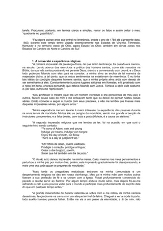 tarefa. Procurarei, portanto, em termos claros e simples, narrar os fatos e assim deitar o meu:
“quadrante no gazofilácio”.
“Faz agora quinze anos que entrei na itinerância, desde o ano de 1788 até a presente data,
1803; durante este tempo tenho viajado extensivamente nos Estados de Virgínia, Tennesse,
Kentucky e no território oeste de Ohio, agora Estado de Ohio; também em certas zonas nos
Estados de Carolina do Norte e Carolina do Sul.”

1. A conversão e experiência religiosa
“A primeira impressão da presença divina, de que tenho lembrança, foi quando era menino,
na escola. Lendo acerca dos exercícios e prática dos homens santos, como são narrados na
Bíblia; da sua vida santa prostrando-se perante Deus, orando e conversando com Jeová, e o Deus
todo poderoso falando com eles para os consolar, a minha alma se enchia de tal maneira da
majestade divina, a tal ponto, que os meus sentimentos se extasiavam de reverência. E eu tinha
tais idéias da condição daqueles homens santos, que a minha própria alma ardia com desejo de
ser semelhante a eles. Constantemente buscava lugares solitários em florestas, e lá prostrado com
o rosto em terra, chorava pensando que estava falando com Jeová. Tomava a sério este costume
e, por isso, outros me reprovavam.”
“Meu professor e mestre (que era um homem incrédulo e era pensionista de meu pai) e
outros, faziam pouco caso de mim e me criticavam tanto que eu deixei de pensar nestas coisas
sérias. Então comecei a seguir o mundo com seus prazeres, e não me lembro que tivesse mais
daquelas impressões sérias, por alguns anos.”
“Minha experiência me tem levado à maior interesse na experiência das pessoas durante
os anos ternos da mocidade. Muitos são os perigos da mocidade, sendo mui grande a benção de
instrutores competentes; e a falta destes, com toda a probabilidade, é a causa do ateísmo.”
“A segunda impressão religiosa que me lembro de ter, foi na ocasião em que ouvi o
seguinte hino sendo cantado:
“Ye sons of Adam, vain and young
Indulge yor hearts, indulge yom tongne
Enjoy the day of mirth, but know
There is a day of judgemnt too.”
“Oh! filhos de Adão, jovens vaidosos,
Prodigai o coração, prodigai a língua;
Gozai o dia do gozo, porém,
Sabei que há também um dia de juízo.”
“O dia do juízo deixou impressão na minha mente. Calou mesmo nos meus pensamentos e
perturbou a minha paz por muitos dias; porém, esta impressão gradualmente foi desaparecendo, e
mais uma vez pude gozar os prazeres da mocidade.”
“Mais tarde os pregadores metodistas entraram na minha comunidade e um
despertamento religioso se deu em nossa vizinhança. Meu pai e minha mãe com muitos outros
fizeram a sua profissão de fé e se uniram com a Igreja. Fiquei profundamente convencido do
pecado e resolvi servir ao Senhor. Por algum tempo andava muito sério, mas depois foi-se-me
esfriando o zelo e aos poucos voltei para o mundo e participei mais profundamente do espírito dele
do que em qualquer tempo antes.”
“A grande misericórdia do Senhor estendia-se sobre mim e me retirou da minha carreira
desastrosa, lançando-me na cama com um ataque terrível de febre. Cheguei a ver a morte à porta;
todo auxílio humano parecia falhar. Então me via a um passo da eternidade, e ái de mim, não

 