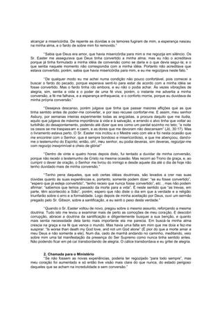 alcançar a misericórdia. De repente as dúvidas e os temores fugiram de mim, a esperança nasceu
na minha alma, e o fardo de sobre mim foi removido.”
“Sabia que Deus era amor, que havia misericórdia para mim e me regozija em silêncio. Os
Sr. Easter me assegurava que Deus tinha convertido a minha alma; mas eu não o acreditava
porque já tinha formulado a minha idéia de conversão como se daria e o que devia segui -la; e o
que sentia naquele momento não correspondia com a minha idéia. Portanto não acreditava que
estava convertido, porém, sabia que havia misericórdia para mim, e eu me regozijava neste fato. ”
“De qualquer modo eu me achei numa condição não pouco confortável, pois comecei a
buscar o fardo do pecado, porque esperava senti-lo para estar de acordo com a minha idéia se
fosse convertido. Mas o fardo tinha ido embora, e eu não o podia achar. Às vezes vibrações de
alegria, sim, sentia a vida e o poder de uma fé viva; porém, o instante me advertia a minha
conversão, a fé me falhava, e a esperança enfraquecia, e o conforto morria, porque eu duvidava da
minha própria conversão.”
“Desejava descanso, porém julgava que tinha que passar maiores aflições que as que
tinha sentido antes de poder-me converter, e por isso recusei confortar-me. E assim, meu senhor
Asbury, por semanas inteiras experimentei todas as angústias, a procura daquilo que me iludia,
aquilo que julgava de máxima importância à vida e à salvação, e errando o alvo tinha que voltar ao
turbilhão do desapontamento, podendo até dizer que era como um pardal sozinho no teto; “a noite
os ossos se me traspass am e caem, e as dores que me devoram não descansam” (Jó, 30:17). Mas
o livramento estava perto. O Sr. Easter nos incitou e o Mestre veio com ele e foi nesta ocasião que
me encontrei com o Senhor, que é sempre bondoso e misericordioso, e que me abençoou, dand ome o testemunho do Espírito; então, oh!, meu senhor, eu podia deveras, sim deveras, regozijar-me
com regozijo inexprimível e cheio de glória!”
“Dentro de vinte e quatro horas depois disto, fui tentado a duvidar de minha conversão,
porque não recebi o testemunho de Cristo na mesma ocasião. Mas recorri ao Trono da graça, e, ao
cumprir o dever de oração, o Senhor me livrou do inimigo e desde aquele dia até o dia de hoje não
tenho duvidado mais de minha conversão.”
“Tenho pena daqueles, que sob certas idéias doutrinais, são levados a crer nas suas
dúvidas quanto às suas experiências e, portanto, somente podem dizer: “se eu fosse convertido”,
“espero que já esteja convertido”, “tenho receio que nunca fosse convertido”, etc. , mas não podem
afirmar: “sabemos que temos passado da morte para a vida”. É neste sentido que “as trevas, em
parte, têm acontecido a Sião”, porém, espero que não diste o dia em que a verdade e a religião
triunfarão sobre o erro e a formalidade. Logo depois de minha aceitação por Deus, ouvi um sermão
pregado pelo Sr. Gibson, sobre a santificação, e eu senti o peso desta verdade.”
“Quando o Sr. Easter voltou de novo, pregou sobre o mesmo assunto, reforçando a mesma
doutrina. Tudo isto me levou a examinar mais de perto as comoções de meu coração. E descobri
corrupção, abracei a doutrina da santificação e diligentemente busquei a sua benção, e quanto
mais sentia necessidade dela tanto mais importante ela me parecia. Em buscá-la minha alma
crescia na graça e na fé que vence o mundo. Mas havia uma falta em mim que me doía e fez-me
suspirar: “Is worse than death my God love, and not um God alone” (É pior do que a morte amar a
meu Deus e não somente a ele). Num dia, cedo de manhã andando no caminho, meditando, veio
sobre mim uma tal manifestação da presença do Ser Supremo como nunca tinha sentido antes.
Não podendo ficar em pé caí transbordando de alegria. O cálice transbordava e eu gritei de alegria.
2. Chamada para o Ministério
“Se não fossem as novas experiências, poderia ter regozijado “para todo sempre”, mas
meu coração foi aumentado e só então tive visão mais clara do que nunca, do estado perigoso
daqueles que se acham na incredulidade e sem conversão.”

 