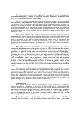 “Por essas pessoas orei com toda a diligência. Às vezes, quando fazendo oração pública,
minha alma se agonizava e o Senhor, na sua grande compaixão, derramava o seu Espírito, almas
foram convertidas, e Sião regozijava naqueles dias.”
“Sem a mínima idéia de pregar, comecei a contar aos meus amigos o que o Senhor tinha
feito por mim e o que poderia fazer também por eles. Isto teve o seu efeito e muitos foram bem
intencionados. Assim fui guiado sem perceber, a ponto de os pregadores e o povo começarem a
insistir que eu falasse em público, o que me causou grande aflição. Quando meditava sobre um
assunto com disposição de me submeter; se fosse a vontade de Deus me chamar para pregar, as
Escrituras se abriram à minha mente, revelando-me um retrato da virtude e do vicio e das suas
conseqüências que me enchiam de doce alegria; e eu sentia o desejo de dizer: ‘Eis-me aqui,
manda-me a mim’.”
“Mas quando, refletindo sobre o fato que teria de me apresentar em publico com as
qualificações que possuía, eu me sentia abatido e desanimado. A importância da causa e o que
poderia acontecer por um advogado incompetente e indiscreto faziam-me recear que o Senhor
tinha me chamado, em fim que Ele nunca chamaria uma criatura como eu para pregar seu
Evangelho! Isto me contrariava e me afligia de tal maneira que pus os meus joelhos em terra,
pedindo que Deus me tirasse do mundo e me levasse para o Céu para, assim, por fim ao meu caso
duvidoso.”
“Não podia concentrar o pensamento nos meus negócios temporais, que estavam
inteiramente devotados ao assunto de religião. Um certo dia, quando estava assentado à mesa,
meu pai entrou e me falou assim: “Guilherme, não tem o Senhor te chamado para pregar o
Evangelho?” Eu respondi: “Eu não posso dizer; não sei o que significa um chamado para pregar”.
Ele acrescentou: ”Eu creio que Ele te chama e eu te exorto a que não entristeças o Espírito?” Por
momentos senti como se fosse atingindo por um raio. Nós dois estavam banhados em lágrimas.
Perguntei-lhe porque ele pensava assim. Respondeu-me: “Quando você estava doente com febre”
(meu pai referia-se à doença que já mencionei), “quando o médico e todos nós estávamos
desenganados, eu sentia uma grande aflição em pensar que ias morrer em teus pecados. Recorri
ao trono da graça e orei incessantemente. Enquanto eu estava de joelhos o Senhor se me
manifestou de maneira toda especial, e me deu a segurança de que você ficaria bom e viveria para
pregar o Evangelho. Até hoje não perdi minha confiança, embora tu tenhas sido muito negligente
nisto”.”
“Continuei nesta condição indecisa até que foi do agrado do Senhor me colocar no leito de
aflição. O Sr. Easter me visitou. No dia seguinte, era hora de partir para a igreja, ele orou por mim,
não como os homens geralmente oram, porém, de modo e com um zelo que lhe era todo peculiar.
Pela oração dele me senti abençoado; minha alma se encheu de gozo. Ele procedeu em contas ao
Senhor que a “Seara é grande mas os obreiros são poucos”, que tinha sido impressionado pelo
Espírito mas que tinha recusado obedecer. Pediu que o Senhor me desse a saúde e me mandasse
para a sua seara. Sarei e dali em diante comecei a fal ar mais freqüentemente em publico e o
Senhor se dignou de me abençoar a mim e aqueles que me ouviam.”
3. Na Itinerância
“Nove meses depois que recebi o testemunho do Espírito, realizou-se a Conferência
Distrital, na cidade de Petersburgo, na Virgínia. O Sr. Earter pediu que eu me aprontasse para
assisti-la. Aceitei o convite e fui hospedar-me em casa dele. Quando chegamos à Conferência, ele
me convidou para uma reunião dos pregadores. Fui e logo depois da oração foi lida a nomeação
dos pastores; anunciando o Sr. Asbury que eu estava nomeado para o circuito de Mecklenburgo,
com o Sr. Philippe Cox. Isto me foi um choque inesperado; porém a maneira com que o senhor
tratou os pregadores jovens me acalmou.”
“Terminada a sessão eu estava andando sozinho em uma outra sala e o meu Presbítero
Presidente entrou e, notando a minha perturbação de espírito, me abraçou e disse: “Quando você

 