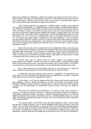 estava em pé perante a Conferência o Senhor me mostrou que ele tem uma obra para você”, e
disse comovido, não sejas um desapontamen to para mim”. Posso afirmar-lhe que este ato me foi
de um efeito salutar. Contribuiu para acalmar e fixar a minha mente. Eu somente queria saber o
que era justo para eu fazer, então faria do melhor modo possível.”
“Tinha confiança absoluta nos pregadores, e refletindo sobre o caráter e juízo daqueles
que me tinham recomendado, e a Conferência que me tinha aceitado e fortalecido pelo gesto do
meu Presbítero Presidente, resolvi rejeitar as minhas d úvidas, submeter-me a juízo deles, aceitar a
minha nomeação e cumprir o meu dever de acordo com os meus dons. Assim depois de uma luta
em que por mais de oito meses eu estive suspenso em dúvidas, o coração estava “fixo” e fui logo
para meu circuito. Sim, aquele 1788 fui nomeado para o circuito de Mecklenburgo e este me foi um
feliz arranjo. O Sr. Cox, com quem fui nomeado para viajar, foi um grande intercessor e pai para
mim. Os crentes mais antigos sabiam simpatizar com os jovens pregadores. A mim me pareceu
que eles queriam realmente carregar a minha cruz. Neste circuito havia muitos crentes que tinham
experiências profundas das coisas divinas, e cujo exemplo e conversa eu muito aproveitei. Espero
que nunca me esqueça das palestras tão piedosas que tive com eles sobre o poder da graça
triunfante em Cristo.”
“Depois de uma prova, tinha a esperança de que os pregadores ficariam convencidos que
eu não tinha dons para o ministério; e por este meio eu poderia voltar para a minha vida sossegada
que deixei. Mas o ano passou e fui continuando em experiência. O povo amado não queria que eu
fosse removido do meio dele, porque tínhamos passado juntos alguns meses muito felizes. Em
1789, fui nomeado para o circuito de Cumberland, Virgínia, onde passei uma parte do ano, e então
fui transferido para o meu antigo circuito de Mecklenburgo.”
“Durante estes anos as dúvidas acerca de minha vocação para pregador quase
desapareceram por completo. Comecei a ter gosto na minha vocação. Os membros das igrejas
foram muito bondosos para comigo, e nós todos vimos algum fruto do nosso trabalho. Os membros
mais antigos foram estimulados a mais atividade e novas pessoas foram atraídas para a Igreja.”
“Mas, então levantou-se uma outra aflição dolorosa, de outra natureza. Um espírito de
cisma começou a nos atormentar (o movimento promovido pelo Sr. James O. Kelly).”
“O Metodismo tinha feito progresso além de toda a expectativa. Os regulamentos que
foram feitos não eram suficientes para abranger todas as exigências que a jovem e crescente
Igreja requeria, com o aumento de pregadores e membros.”
“No ano anterior, um número de delegados tinha sido indicado para formular regulamentos
para satisfazer a todas as nossas dificuldades (o Concílio). Eles tiveram uma reunião. Nosso
Presbítero Presidente, James O. Kelly, foi um deste grupo. E eles unanimemente tinham aprovado
um plano para ser apresentado às Conferências Anuais durante o ano para ser aceito ou
rejeitado.”
“Mas antes de se realizarem as Conferências, o Sr. James O. Kelly mudou de pensar, e
começou, em nossas conversas particulares, a informar-me do grande perigo que ameaçava a
nossa Igreja florescente; ameaça, cuja causa, segundo indicações claras dele, era a falta de
religião da parte de certos guias no ministério. E que o sr. Superintendente (bispo) era o chefe
deles, tinha ambição sequiosa pelo poder e dinheiro, como eu o compreendia, traria a destruição
sobre a Igreja de Deus.”
“Tive naquela época, e ainda tenho, muito zelo pelo progresso de Sião, e notava aquilo
que faria mal à Igreja. Examinei o que os nossos delegados tinham feito e formulei o meu juízo
sobre o caso, do melhor modo possível, e, de acordo com a minha informação, não podia aprovar
o plano. Isto deu ainda mais peso às representações particulares do meu Presbítero Presidente.
Indo assistir à Conferência em Petersburgo, com o meu Presbítero Presidente e mais alguns dos
pregadores, trocamos idéias antes de chegarmos à Conferência e mais uma vez nos consultamos,

 