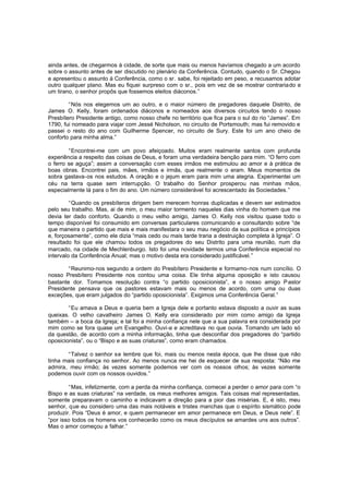 ainda antes, de chegarmos à cidade, de sorte que mais ou menos havíamos chegado a um acordo
sobre o assunto antes de ser discutido no plenário da Conferência. Contudo, quando o Sr. Chegou
e apresentou o assunto à Conferência, como o sr. sabe, foi rejeitado em peso, e recusamos adotar
outro qualquer plano. Mas eu fiquei surpreso com o sr., pois em vez de se mostrar contrariado e
um tirano, o senhor propôs que fossemos eleitos diáconos.”
“Nós nos elegemos um ao outro, e o maior número de pregadores daquele Distrito, de
James O. Kelly, foram ordenados diáconos e nomeados aos diversos circuitos tendo o nosso
Presbítero Presidente antigo, como nosso chefe no território que fica para o sul do rio “James”. Em
1790, fui nomeado para viajar com Jessé Nicholson, no circuito de Portsmouth; mas fui removido e
passei o resto do ano com Guilherme Spencer, no circuito de Sury. Este foi um ano cheio de
conforto para minha alma.”
“Encontrei-me com um povo afeiçoado. Muitos eram realmente santos com profunda
experiência a respeito das coisas de Deus, e foram uma verdadeira benção para mim. “O ferro com
o ferro se aguça”; assim a conversação c om esses irmãos me estimulou ao amor e à prática de
boas obras. Encontrei pais, mães, irmãos e irmãs, que realmente o eram. Meus momentos de
sobra gastava-os nos estudos. A oração e o jejum eram para mim uma alegria. Experimentei um
céu na terra quase sem interrupção. O trabalho do Senhor prosperou nas minhas mãos,
especialmente lá para o fim do ano. Um número considerável foi acrescentado às Sociedades. ”
“Quando os presbíteros dirigem bem merecem honras duplicadas e devem ser estimados
pelo seu trabalho. Mas, ai de mim, o meu maior tormento naqueles dias vinha do homem que me
devia ter dado conforto. Quando o meu velho amigo, James O. Kelly nos visitou quase todo o
tempo disponível foi consumido em conversas particulares comunicando e consultando sobre “de
que maneira o partido que mais e mais manifestara o seu mau negócio da sua política e princípios
e, forçosamente”, como ele dizia “mais cedo ou mais tarde traria a destruição completa à Igreja”. O
resultado foi que ele chamou todos os pregadores do seu Distrito para uma reunião, num dia
marcado, na cidade de Mechlenburgo. Isto foi uma novidade termos uma Conferência especial no
intervalo da Conferência Anual; mas o motivo desta era considerado justificável.”
“Reunimo-nos segundo a ordem do Presbítero Presidente e formamo-nos num concílio. O
nosso Presbítero Presidente nos contou uma coisa. Ele tinha alguma oposição e isto causou
bastante dor. Tomamos resolução contra “o partido oposicionista”, e o nosso amigo P astor
Presidente pensava que os pastores estavam mais ou menos de acordo, com uma ou duas
exceções, que eram julgados do “partido oposicionista”. Exigimos uma Conferência Geral.”
“Eu amava a Deus e queria bem a Igreja dele e portanto estava disposto a ouvir as suas
queixas. O velho cavalheiro James O. Kelly era considerado por mim como amigo da Igreja
também – a boca da Igreja; e tal foi a minha confiança nele que a sua palavra era considerada por
mim como se fora quase um Evangelho. Ouvi-a e acreditava no que ouvia. Tomando um lado só
da questão, de acordo com a minha informação, tinha que desconfiar dos pregadores do “partido
oposicionista”, ou o “Bispo e as suas criaturas”, como eram chamados.
“Talvez o senhor se lembre que foi, mais ou menos nesta época, que lhe disse que não
tinha mais confiança no senhor. Ao menos nunca me hei de esquecer de sua resposta: “Não me
admira, meu irmão; às vezes somente podemos ver com os nossos olhos; às vezes somente
podemos ouvir com os nossos ouvidos.”
“Mas, infelizmente, com a perda da minha confiança, comecei a perder o amor para com “o
Bispo e as suas criaturas” na verdade, os meus melhores amigos. Tais coisas mal representadas,
somente preparavam o caminho e indicavam a direção para a pior das misérias. E, é isto, meu
senhor, que eu considero uma das mais notáveis e tristes manchas que o espírito sismático pode
produzir. Pois “Deus é amor, e quem permanecer em amor permanece em Deus, e Deus nele”. E
“por isso todos os homens vos conhecerão como os meus discípulos se amardes uns aos outros”.
Mas o amor começou a falhar.”

 