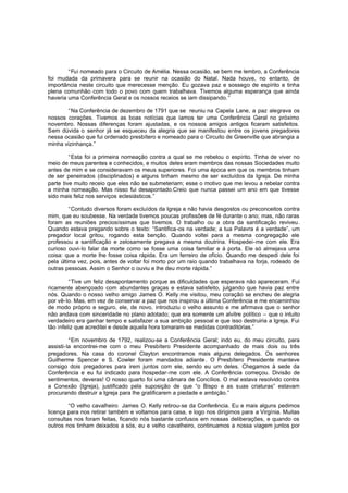 “Fui nomeado para o Circuito de Amélia. Nessa ocasião, se bem me lembro, a Conferência
foi mudada da primavera para se reunir na ocasião do Natal. Nada houve, no entanto, de
importância neste circuito que merecesse menção. Eu gozava paz e sossego de espírito e tinha
plena comunhão com todo o povo com quem trabalhava. Tivemos alguma esperança que ainda
haveria uma Conferência Geral e os nossos receios se iam dissipando. ”
“Na Conferência de dezembro de 1791 que se reuniu na Capela Lane, a paz alegrava os
nossos corações. Tivemos as boas notícias que íamos ter uma Conferência Geral no próximo
novembro. Nossas diferenças foram ajustadas, e os nossos amigos antigos ficaram satisfeitos.
Sem dúvida o senhor já se esqueceu da alegria que se manifestou entre os jovens pregadores
nessa ocasião que fui ordenado presbítero e nomeado para o Circuito de Greenville que abrangia a
minha vizinhança.”
“Esta foi a primeira nomeação contra a qual se me rebelou o espírito. Tinha de viver no
meio de meus parentes e conhecidos, e muitos deles eram membros das nossas Sociedades muito
antes de mim e se consideravam os meus superiores. Foi uma época em que os membros tinham
de ser peneirados (disciplinados) e alguns tinham mesmo de ser excluídos da Igreja. De minha
parte tive muito receio que eles não se submeteriam; esse o motivo que me levou a rebelar contra
a minha nomeação. Mas nisso fui desapontado.Creio que nunca passei um ano em que tivesse
sido mais feliz nos serviços eclesiásticos.”
“Contudo diversos foram excluídos da Igreja e não havia desgostos ou preconceitos contra
mim, que eu soubesse. Na verdade tivemos poucas profissões de fé durante o ano; mas, não raras
foram as reuniões preciosíssimas que tivemos. O trabalho ou a obra da santificação reviveu.
Quando estava pregando sobre o texto: “Santifica-os na verdade; a tua Palavra é a verdade”, um
pregador local gritou, rogando esta benção. Quando voltei para a mesma congregação ele
professou a santificação e zelosamente pregava a mesma doutrina. Hospedei-me com ele. Era
curioso ouvi-lo falar da morte como se fosse uma coisa familiar e à porta. Ele só almejava uma
coisa: que a morte lhe fosse coisa rápida. Era um ferreiro de ofício. Quando me despedi dele foi
pela última vez, pois, antes de voltar foi morto por um raio quando trabalhava na forja, rodeado de
outras pessoas. Assim o Senhor o ouviu e lhe deu morte rápida.”
“Tive um feliz desapontamento porque as dificuldades que esperava não apareceram. Fui
ricamente abençoado com abundantes graças e estava satisfeito, julgando que havia paz entre
nós. Quando o nosso velho amigo James O. Kelly me visitou, meu coração se encheu de alegria
por vê-lo. Mas, em vez de conservar a paz que nos inspirou a última Conferência e me encaminhou
de modo próprio e seguro, ele, de novo, introduziu o velho assunto e me afirmava que o senhor
não andava com sinceridade no plano adotado; que era somente um alvitre político – que o intuito
verdadeiro era ganhar tempo e satisfazer a sua ambição pessoal e que isso destruiria a Igreja. Fui
tão infeliz que acreditei e desde aquela hora tomaram-se medidas contraditórias.”
“Em novembro de 1792, realizou-se a Conferência Geral; indo eu, do meu circuito, para
assisti-la encontrei-me com o meu Presbítero Presidente acompanhado de mais dois ou três
pregadores. Na casa do coronel Clayton encontramos mais alguns delegados. Os senhores
Guilherme Spencer e S. Cowler foram mandados adiante . O Presbítero Presidente manteve
consigo dois pregadores para irem juntos com ele, sendo eu um deles. Chegamos à sede da
Conferência e eu fui indicado para hospedar-me com ele. A Conferência começou. Divisão de
sentimentos, deveras! O nosso quarto foi uma câmara de Concílios. O mal estava resolvido contra
a Conexão (Igreja), justificado pela suposição de que “o Bispo e as suas criaturas” estavam
procurando destruir a Igreja para lhe gratificarem a piedade e ambição.”
“O velho cavalheiro James O. Kelly retirou-se da Conferência. Eu e mais alguns pedimos
licença para nos retirar também e voltamos para casa, e logo nos dirigimos para a Virgínia. Muitas
consultas nos foram feitas, ficando nós bastante confusos em nossas deliberações, e quando os
outros nos tinham deixados a sós, eu e velho cavalheiro, continuamos a nossa viagem juntos por

 