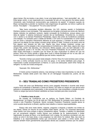 algum tempo. Ele me revelou o seu plano. Ia ser uma Igreja gloriosa – “sem escravidão”, etc. , etc.
Essa Igreja, porém, ia ser organizada sob a suposição de que um mau governo lhe estava sendo
introduzido, pela Conferência revolucionária que acabamos de assistir. O desígnio suposto do
Bispo correspondia a prender os membros mais engenhosos do gabinete, ao tronco e galhos da
árvore. “Era abjeto” – “era papismo!” Foi uma coisa horrível!”
“Mas havia conclusões também diferentes. Um S.D. resolveu assistir à Conferência
Distrital e aceitou a sua nomeação. Três separaram-se da Igreja e tornaram-se contra ela. Nenhum
destes métodos me satisfazia, portanto, rejeitei nomeação da Conferência, porque estava com
idéia de rejeitar “o sistema monstruoso” quando ele se manifestasse. Encontrei-me, no entanto,
com o senhor e os demais Presbíteros Presidentes, alguns dias antes da Conferência aceitando
uma estação. Fui nomeado para a cidade de Norfolk; e oh! como fui surpreendido no correr deste
ano em achar a disciplina inteiramente diferente da qual esperava, e também de achar motivos
justos em me afastar do meu antigo e amado amigo James O. Kelly. Comecei a me sentir como se
fora alguém sem bússola em alto mar. Alguns dos meus amigos insistiram comigo que
abandonasse a minha estação e não comparecesse à Conferência e, além disso, alguns dos meus
amigos fiéis, porém não discretos, me criticavam. Minha posição, pois, era bem delicada e não
muito agradável, porém o Sr. Ira Ellis, meu novo Presbítero Presidente, foi um conforto para mim.
Dele recebi informação e conselho que me foram de valor incalculável no dilema em que me
achava. Enfim em minha opinião a Igreja deve muito à Infinita Bondade em ter no seu seio um
homem que teve a sabedoria e a prudência que ele revelou naquele dia.”
“Durante o tempo que passei nesta estação o Senhor Deus foi muito bondoso para comigo.
Em meio a minha confusão recorria ao trono da graça, e me sentia habilitado para pregar. A
misericórdia e poder acompanhavam a Palavra, e o povo era abençoado; assim tinha “tempo de
refrigério” no meio de muitas amarguras”.
“Assinado: Wm. McKendree.”
O trecho acima é bastante extenso, mas abrange os fatos mais importantes na vida do Sr.
McKendree. Coitado deste jovem nas mãos de um demagogo! Acautelai -vos, jovens, de tais
homens.

V – SEU TRABALHO COMO PRESBÍTERO PRESIDENTE
Fazia oito anos que McKendree servira como pregador itinerante e durante este tempo
mostrou-se competente e dedicado à Causa do Senhor. Em todos os cargos em que servira seus
esforços e consagração eram apreciados, e não somente isto, mas conquistara o coração do povo.
Todos os cargos que servira ficariam satisfeitos se fosse mandado para eles novamente.
1. Trabalho a leste do país.
Na ocasião da Conferência que se realizou na Capela Salem, no Condado de
Mecklenburgo, na Virginia, em 24 de maio de 1795, McKendree foi nomeado como pastor de um
circuito e seu Presbítero Presidente. Sendo nomeado Presbítero Presidente naquela época (é
como sucede atualmente no Brasil), significa mais trabalho e maiores responsabilidades.
Passou três anos neste distrito, viajando, pregando e dirigindo o trabalho nos limites do
seu distrito. Dando um resumo do seu trabalho neste distrito, ele diz: “Fui ricamente abençoado
neste distrito com bons amigos e alguns conselheiros sábios. Também o trabalho foi abençoado
por um avivamento religioso; muitos fizeram sua profissão de fé, testemunhando o poder
regenerador da graça de Deus, e se identificaram com a Igreja. Os membros concitaram uns aos
outros ao amor e às boas obras, e seu progresso na vida divina foi notável. Mas, tais eram os
trabalhos e as responsabilidades tantas que concorreram para abalar a minha saúde. Meus
estudos também foram grandemente prejudicados devido aos cuidados diversos que me cabiam.

 