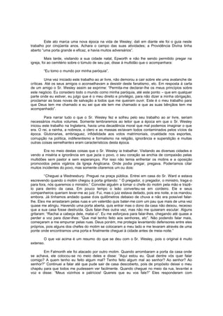 Este ato marca uma nova época na vida de Wesley; dali em diante ele foi o guia neste
trabalho por cinqüenta anos. Achara o campo das suas atividades; a Providência Divina tinha
aberto “uma porta grande e eficaz, e havia muitos adversários”.
Mais tarde, visitando a sua cidade natal, Epworth e não lhe sendo permitido pregar na
igreja, foi ao cemitério sobre o túmulo de seu pai, disse à multidão que o acompanhara:
“Eu tomo o mundo por minha paróquia”.
Uma vez iniciado este trabalho ao ar livre, não demorou a cair sobre ele uma avalanche de
críticas. Até os seus amigos o aconselhavam a desistir deste fanatismo, etc. Em resposta à carta
de um amigo o Sr. Wesley assim se exprime: “Permita-me declarar-lhe os meus princípios sobre
este negócio. Eu considero todo o mundo como minha paróquia, até este ponto – que em qualquer
parte onde eu estiver, eu julgo que é o meu direito e privilégio, para não dizer a minha obrigação,
proclamar as boas novas de salvação a todos que me queiram ouvir. Este é o meu trabalho para
que Deus tem me chamado e eu sei que ele tem me chamado e que as suas bênçãos tem me
acompanhado”.
Para narrar tudo o que o Sr. Wesley fez e sofreu pelo seu trabalho ao ar livre, seriam
necessários muitos volumes. Somente lembraremos ao leitor que a época em que o Sr. Wesley
iniciou este trabalho na Inglaterra, havia uma decadência moral que mal podemos imaginar o que
era. O rei, a rainha, a nobreza, o clero e as massas es tavam todos contaminados pelos vícios da
época. Glutonarias, embriaguez, infidelidade aos votos matrimoniais, crueldade nos esportes,
corrupção na política, indiferentismo e formalismo na religião, ignorância e superstição e muitas
outras coisas semelhantes eram característicos desta época.
Era no meio destas coisas que o Sr. Wesley ia trabalhar. Visitando as diversas cidades e
vendo a miséria e ignorância em que jazia o povo, o seu coração se enchia de compaixão pelas
multidões sem pastor e sem esperanças. Por isso não temia enfrentar os motins e a oposição
promovidos pelos vigários da Igreja Anglicana. Onde podia pregar, pregava. Poderíamos citar
muitos incidentes do povo, mas somente citaremos um ou dois:
“Cheguei a Wednesbury. Preguei na praça pública. Entrei em casa do Sr. Ward e estava
escrevendo quando o motim chegou à porta gritando: “ O pregador, o pregador, o ministro, traga-o
para fora, nós queremos o ministro.” Convidei alguém a tomar o chefe do motim pela mão e trazêlo para dentro da casa. Em pouco tempo o leão converteu -se em cordeiro. Ele e seus
companheiros queriam levar-me ao juiz. Fui, mas o juiz estava deitado, pois era noite, e os mandou
embora. Já tínhamos andado quase d ois quilômetros debaixo de chuva e não era possível falarlhe. Eles me arrastaram pelas ruas e um valentão quis bater-me com um pau que mais de uma vez
quase me atingiu. Havendo uma porta aberta, quis entrar mas o dono da casa não deixou, receoso
que a sua casa fosse destruída. Quis falar-lhes outra vez, mas não me quiseram escutar. Alguns
gritaram: “Rachai a cabeça dele, matai -o”. Eu me esforçava para falar-lhes, chegando até quase a
perder a voz para dizer-lhes: “Que mal tenho feito aos senhores, etc”. Não podendo falar mais,
começaram a me empurrar pelas ruas. Deus porém, me protegia levantando defensores entre eles
próprios, pois alguns dos chefes do motim se colocaram a meu lado e me levaram através de uma
ponte onde encontramos uma porta e finalmente cheguei à cidade antes de meia-noite.”
O que vai acima é um resumo do que se deu com o Sr. Wesley, pois o original é muito
extenso.
Em Falmonth ele foi atacado por outro motim. Quando arrombaram a porta da casa onde
se achava, ele colocou-se no meio deles e disse: “Aqui estou eu. Qual dentre vós quer falar
comigo? A quem tenho eu feito algum mal? Tenho feito algum mal ao senhor? Ao senhor? Ao
senhor?” Continuei a falar até que pude sair de casa descoberto, pois de propósito deixei o meu
chapéu para que todos me pudessem ver facilmente. Quando cheguei no meio da rua, levantei a
voz e disse: “Meus vizinhos e patrícios! Quereis que eu vos fale?” Eles responderam com

 
