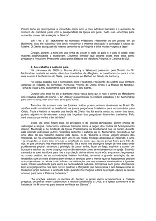 Porém tinha em recompensa a comunhão íntima com o meu adorável Salvador e o aumento de
número de membros junto com a prosperidade da Igreja em geral. Tudo isso concorreu para
aumentar o meu zelo e alegria no Senhor”.
Em 1798 o Sr. McKendree foi nomeado Presbítero Presidente de um Distrito em de
Baltimore. Aqui ele trabalhou dois anos mostrando a mesma dedicação e aplicação à causa do
Mestre. O Distrito era quase do mesmo tamanho do de Virginia e tinha muitas viagens a fazer.
Chegou, porém, a hora em que tinha de deixar o leste do país e ir para o oeste onde
maiores oportunidades o esperavam. Devemos lembrar que durante estes treze anos como
pregador e Presbítero Presidente viajou pelos Estados de Maryland, Virginia, e Carolina do Sul.
2. Seu trabalho a oeste do país.
Na primavera de 1800 os Bispos Asbury e Whatpcot passaram pelo Distrito do Sr.
McKendree na visita ao oeste, além das montanhas de Alleghany, e convidaram-no para ir com
eles assistir à Conferência do Oeste, que se reunia em Bethel, no Estado de Kentucky.
Foi nessa ocasião que o nomearam como Presbítero Presidente do Distrito cujo território
abrangia os Estados de Tennesse, Kentucky, Virginia do Oeste, Ilinois e a Missão de Natchez.
Tinha de viajar 2.500 quilômetros para percorrer o seu distrito.
Durante oito anos foi ele o dianteiro nesta vasta zona que é hoje o centro do Metodismo
nos Estados Unidos do Norte. O Sr. Asbury que conhecia os homens escolheu o Sr. McKendree
para abrir e conquistar esta vasta zona para Cristo.
Tais dias não existem mais nos Estados Unidos, porém, existem atualmente no Brasil. Os
sertões estão convidando e desafiando os jovens pregadores brasileiros para conquistá-los para
Cristo. Toda a história a respeito dos heróis de Cristo não foi escrita ainda; no correr dos anos,
porém, alguém há de escrever acerca das façanhas dos pregadores itinerantes brasileiros. Feliz
será o rapaz que venha a ter tal visão!
Estes oito anos foram anos de privações e de grande abnegação, porém cheios de
satisfação e alegria. Poderíamos escrever bastante sobre a origem dos Cultos de Acampamento
(Camp. Meetings) e da fundação da Igreja Presbiteriana de Cumberland que se deram durante
este período e diversos outros incidentes cedendo o esboço ao Sr. McKendree, deixando-o dar
uma idéia do seu trabalho durante esta época. Ei-la: “Durante a nossa viagem através das
fronteiras, se nos encontrássemos com um rio era nosso privilégio atravessá-lo, nadando; e uma
vez chegados ao outro lado teríamos a satisfação de saber que aquele perigo ficara para trás de
nós, e que um outro nos estava enfrentando. Se a noite nos alcançava longe de uma casa onde
pudéssemos pousar, teríamos o privilégio de juntar lenha, fazer um fogo, cozinhar e comer um
bocado e suplicar ao trono da graça sob o céu estrelado como se estivéssemos na Igreja. Estando
cansados o sono era doce para nós e a proteção divina estava sobre nós; e quando chegávamos
ao nosso destino, se as comodidades fossem humildes, teríamos a grande satisfação de ser
recebidos com os mais sinceros bem-vindos e servidos com o melhor que os hospedeiros podiam
nos proporcionar; e, ainda muito inferior, na estimação dos que estavam acostumados a iguarias
reais, tinham o suficiente para suprir as necessidades naturais. Comíamos com gosto, dormíamos
bem e regozijávamos-nos com o povo piedoso e afeiçoado que nos recebia e nos tratava como se
fossemos anjos de Deus; e acima de tudo, quando nos chegava a hora de pregar, o povo se reunia
ansioso para ouvir a Palavra do Senhor.”
“As orações subiram os montes do Senhor; o poder divino acompanhava a Palavra
pregada; pecadores eram convencidos e muitos convertidos a Deus, e a Igreja aumentava e se
fortalecia “na fé uma vez para sempre confiada aos Santos”.”

 