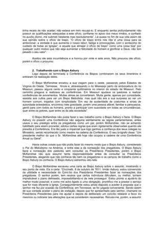 tinha receio de não aceitar; não estava em mim recusá -lo. E enquanto sentia profundamente não
possuir as qualificações adequadas a este ofício, confiante no apoio dos meus irmãos, e confiado
no auxílio divino, me submeti hesitante mas resolutamente”. Lá quase no fim de sua vida assim dá
sua opinião sobre o ofício de bispo. “O ofício de bispo en tre nós não é uma coisa para se
ambicionar; a verdade é que aumenta o nosso labor, fadiga e provocações, com o acréscimo do
cuidado de todas as Igrejas”; e aquele que almejar o ofício de bispo” como uma coisa boa” por
qualquer outro motivo que não seja aumentar a felicidade do homem e glorificar a Deus, não tem
pesado o seu valor”.
Aceitou ele esta incumbência e a honrou por vinte e sete anos. Não procurou ele ofício,
porém o ofício o procurou.
2. Trabalhando com o Bispo Asbury
Logo depois de terminada a Conferência os Bispos combinaram os seus itinerários e
entraram na realização deles.
O Bispo McKendree encetou a sua viagem para o oeste, passando pelos Estados de
Virginia do Oeste, Tennesse, Ilinois e, atravessando o rio Mississipi perto da embocadura do rio
Missouri, passou alguns cento e cinqüenta quilômetros no interior do estado de Missouri. Pelo
caminho pregava e realizava as conferências. Em Missouri ajudava os pastores a realizar
conferências de avivamentos. Muitas almas se converteram. Muita gente, apenas por curiosidade,
assistia aos cultos para ver um Bispo Metodista, mas qual não era a sua surpresa ao ver um
homem comum, trajados com simplicidade. Em vez de austeridade de costumes e sinais de
autoridade eclesiástica, encontrou nele gravidade, porém uma pessoa afável, familiar e persuasiva,
gentil para com todos os homens, pronto a participar com suavidade em todas as circunstâncias ,
quer entre os pobres, quer entre os da alta sociedade”.
O Bispo McKendree não podia fazer o seu trabalho como o Bispo Asbury o fazia. O Bispo
Asbury no presidir uma Conferência não seguiria estritamente as regras parlamentares; antes
usava o seu prestigio entre os pregadores como um pai; porém McKendree, não se achando
habilitado para assim proceder, adotou certas regras que eram rigidamente observadas quando ele
presidia a Conferência. Era tão justo e imparcial que logo ganhou a confiança dos seus colegas no
Ministério, sendo reconhecido como mestre na cadeira da Conferência. O seu bi ógrafo disse: “Um
presidente melhor do que o Sr. McKendree até hoje não ocupou a cadeira de uma Conferência
Anual ou Geral”.
Havia outras coisas que não podia fazer do mesmo modo que o Bispo Asbury, considerado
o Pai do Metodismo na América, e entre elas a da nomeação dos pregadores. O Bispo Asbury
fazia a nomeação dos pastores sem consultar os Presbíteros Presidentes, porém o Bispo
McKendree não quis assumir tanta responsabilidade antes de consultar os Presbíteros
Presidentes, alegando que não conhecia tão bem os pregadores e os campos de trabalho como o
Bispo Asbury os conhecia. O Bispo Asbury estranhou isto nele.
O Bispo McKendree escreveu uma carta ao Bispo Asbury sobre o assunto, mostrando o
seu ponto de vista. Eis a carta: “Cincinatti, 8 de outubro de 1811. Irmão Asbury, estou convencido
da utilidade e necessidade do Concílio dos Presbíteros Presidentes fazer as nomeações dos
pregadores. O senhor porém, tem receios que certos indivíduos dificultem, ou melhor, tornem
impraticável o plano delineado, impossibilitando -o de nele prosseguir. Estou pronto a ajudá-lo do
melhor modo possível, e como me acho ligado a uma obrigação, prontifico-me a prestar o serviço
que for mais eficiente à Igreja. Conseguintemente estou ainda disposto a aceder à proposta que o
senhor me fez por ocasião da Conferência, em Tennesse, se for julgada conveniente. Sendo assim
de sua vontade aceitar o plano de visitação, depois que for apresentado pelo senhor, chamarei os
Presbíteros Presidentes para me ajudar e depois de deliberado um concílio relatarei a favor do
mesmos ou indicarei tais alterações que se considerem necessárias. Recuso-me, porém, a assumir

 