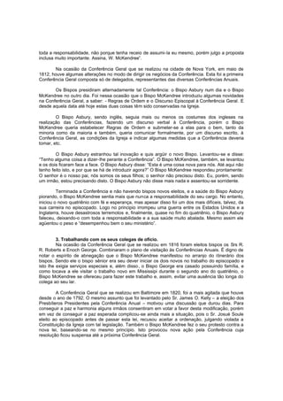 toda a responsabilidade, não porque tenha receio de assumi-la eu mesmo, porém julgo a proposta
inclusa muito importante. Assina, W. McKendree”.
Na ocasião da Conferência Geral que se realizou na cidade de Nova York, em maio de
1812, houve algumas alterações no modo de dirigir os negócios da Conferência. Esta foi a primeira
Conferência Geral composta só de delegados, representantes das diversas Conferências Anuais.
Os Bispos presidiram alternadamente tal Conferência: o Bispo Asbury num dia e o Bispo
McKendree no outro dia. Foi nessa ocasião que o Bispo McKendree introduziu algumas novidades
na Conferência Geral, a saber: - Regras de Ordem e o Discurso Episcopal à Conferência Geral. E
desde aquela data até hoje estas duas coisas têm sido conservadas na Igreja.
O Bispo Asbury, sendo inglês, seguia mais ou menos os costumes dos ingleses na
realização das Conferências, fazendo um discurso verbal à Conferência, porém o Bispo
McKendree queria estabelecer Regras de Ordem e submeter-se a elas para o bem, tanto da
minoria como da maioria e também, queria comunicar formalmente, por um discurso escrito, à
Conferência Geral, as condições da Igreja e indicar algumas medidas que a Conferência deveria
tomar, etc.
O Bispo Asbury estranhou tal inovação e quis argüir o novo Bispo. Levantou-se e disse:
“Tenho alguma coisa a dizer-lhe perante a Conferência”. O Bispo McKendree, também, se levantou
e os dois ficaram face a face. O Bispo Asbury disse: “Esta é uma coisa nova para nós. Até aqui não
tenho feito isto, e por que se há de introduzir agora?” O Bispo McKendree respondeu prontamente:
O senhor é o nosso pai, nós somos os seus filhos; o senhor não precisou disto. Eu, porém, sendo
um irmão, estou precisando disto. O Bispo Asbury não disse mais nada e assentou-se sorridente.
Terminada a Conferência e não havendo bispos novos eleitos, e a saúde do Bispo Asbury
piorando, o Bispo McKendree sentia mais que nunca a responsabilidade do seu cargo. No entanto,
iniciou o novo quatriênio com fé e esperança, mas apesar disso foi um dos mais difíceis, talvez, da
sua carreira no episcopado. Logo no principio irrompeu uma guerra entre os Estados Unidos e a
Inglaterra, houve desastrosos terremotos e, finalmente, quase no fim do quatriênio, o Bispo Asbury
faleceu, deixando-o com toda a responsabilidade e a sua saúde muito abalada. Mesmo assim ele
agüentou o peso e “desempenhou bem o seu ministério”.
3. Trabalhando com os seus colegas de ofício.
Na ocasião da Conferência Geral que se realizou em 1816 foram eleitos bispos os Srs R.
R. Roberts e Enoch George. Combinaram o plano de visitação às Conferências Anuais. É digno de
notar o espírito de abnegação que o Bispo McKendree manifestou no arranjo do itinerário dos
bispos. Sendo ele o bispo sênior era seu dever iniciar os dois novos no trabalho do episcopado e
isto lhe exigia serviços especiais e, além disso , o Bispo George era casado possuindo família, e
como tocava a ele visitar o trabalho novo em Mississipi durante o segundo ano do quatriênio, o
Bispo McKendree se ofereceu para fazer este trabalho e, assim, evitar uma ausência tão longa do
colega ao seu lar.
A Conferência Geral que se realizou em Baltimore em 1820, foi a mais agitada que houve
desde o ano de 1792. O mesmo assunto que foi levantado pelo Sr. James O. Kelly – a eleição dos
Presbíteros Presidentes pela Conferência Anual – motivou uma discussão que durou dias. Para
conseguir a paz e harmonia alguns irmãos consentiram em votar a favor desta modificação, porém
em vez de conseguir a paz esperada complicou-se ainda mais a situação, pois o Sr. Josué Soule
eleito ao episcopado antes de passar esta lei, recusou aceitar a ordenação, julgando violada a
Constituição da Igreja com tal legislação. Também o Bispo McKendree fez o seu protesto contra a
nova lei, baseando-se no mesmo princípio. Isto provocou nova ação pela Conferência cuja
resolução ficou suspensa até a próxima Conferência Geral.

 