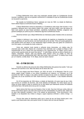 O Bispo McKendree levou esta nova resolução perante todas as Conferências Anuais
durante o quatriênio, para ver se queriam confirmá-la e o resultado foi que as Conferências Anuais
se recusaram a aprová-la.
Na ocasião da Conferência Geral, realizada em maio de 1824, na cidade de Baltimore,
foram eleitos bispos os senhores Soule e Hedding.
O Bispo McKendree sentia-se adoentado e a Conferência nada exigiu dele durante o novo
quatriênio, deixando isso a seu próprio critério. Ele, porém, não ficou inativo, pois não deixou de
fazer tudo quanto as suas forças permitiam, assistindo Conferências Distritais, pregando com
grande aceitação por parte do povo e realizando algumas Conferências Anuais.
Devemos lembrar que o Bispo McKendree se interessava pelas missões entre os escravos
e índios.
Cuidava e estimava o seu cavalo, não gostando de negócios ou barganhas de cavalos.
Quando ganhava um que lhe servia, com ele ficava até ao fim da vida. Tinha um cavalo gateado do
qual gostava tanto que deixou no seu testamento algum dinheiro para seu gasto em conservá-lo
num bom pasto, e na ocasião da morte, enterrá-lo.
Certa vez, estando muito doente e sofrendo dores torturantes, um médico ateu foi
chamado para cuidar dele. Depois de o examinar ficou alarmado com o estado do Bispo e bem
impressionado ao ver a calma com que suportava a dor, perguntou-lhe: “Sr. Bispo, como é que o
senhor pode suportar tanta dor assim tão calmo?“ O velho Bispo, abrindo os olhos e fitando-os no
médico, respondeu: “Doutor, pela sua filosofia pode explicar como um cristão no meio de
sofrimentos sente-se perfeitamente feliz? Não deve existir nele uma alma?” O médico ficou mudo
por um instante, e então disse: “O Sr. Bispo, deve ser assim mesmo”.

VII – O FIM DO DIA
Durante os últimos dez anos de vida o Bispo McKendree não gozava boa saúde. Tudo que
fazia era com sacrifício e dor. Mas não deixou de se ativar até o fim.
Fez uma viagem para Nova Orleans, em 1833, de navio, no rio Mississipi. Esta foi a sua
última viagem longa. Presidiu a su a última Conferência em Lebanon, no Tennesse, em 5 de
novembro de 1834. E pregou o seu último sermão na Igreja de seu nome na cidade de Nashville,
Tennesse, em 23 de novembro de 1834. Assim terminou o seu trabalho – o seu trabalho fielmente
feito.
Em 22 de dezembro de 1834 deixou a cidade de Nashville e foi para casa de seu irmão,
que morava no condado de Summer, não muito distante de Nashville. Foi nesta época que ao
cortar as unhas rasgou a pele no cantinho de um dos dedos que inflamando causou-lhe bastante
sofrimento físico. Ele sentia alívio da sua dor na oração.
Agora estava tão fraco que era forçado a ficar no leito. Sua boa irmã que cuidou dele por
tantos anos estava agora a seu lado para acudir às suas necessidades nos últimos dias. Sabia que
os seus dias estavam contados e que o fim estava se aproximando. Tinha terminando o seu
trabalho e se despedido dos irmãos e amigos e agora esperava enfrentar o último inimigo – a
morte.
Poucos dias antes do desenlace pediu que a cama de seu pai fosse trazida para o seu
quarto e que fosse posto nela, pois queria morrer no mesmo lei to em que ele falecera.

 