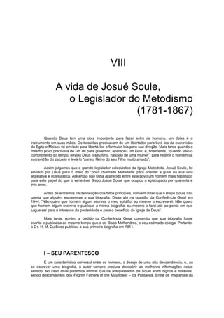 VIII
A vida de Josué Soule,
o Legislador do Metodismo
(1781-1867)
Quando Deus tem uma obra importante para fazer entre os homens, um deles é o
instrumento em suas mãos. Os Israelitas precisavam de um libertador para livrá-los da escravidão
do Egito e Moises foi enviado para libertá-los e formular leis para sua direção. Mais tarde quando o
mesmo povo precisava de um rei para governar, apareceu um Davi; e, finalmente, “quando veio o
cumprimento do tempo, enviou Deus o seu filho, nascido de uma mulher” para redimir o homem da
escravidão do pecado e levá-lo “para o Reino do seu Filho muito amado”.
Assim julgamos que o grande legislador eclesiástico da Igreja Metodista, Josué Soule, foi
enviado por Deus para o meio do “povo chamado Metodista” para orientar e guiar na sua vida
legislativa e eclesiástica. Até então não tinha aparecido entre este povo um homem mais habilitado
para este papel do que o venerável Bispo Josué Soule que ocupou o episcopado por quarenta e
três anos.
Antes de entramos na delineação dos fatos principais, convém dizer que o Bispo Soule não
queria que alguém escrevesse a sua biografia. Disse até na ocasião da Conferência Geral em
1844: “Não quero que homem algum escreva o meu epitáfio; eu mesmo o escreverei. Não quero
que homem algum escreva e publique a minha biografia: eu mesmo o farei até ao ponto em que
julgue ser para o interesse da posteridade e para o benefício da Igreja de Deus”.
Mais tarde, porém, a pedido da Conferência Geral consentiu que sua biografia fosse
escrita e publicada ao mesmo tempo que a do Bispo McKendree, o seu estimado colega. Portanto,
o D r. H. M. Du Bose publicou a sua primeira biografia em 1911.

I – SEU PARENTESCO
É um característico universal entre os homens, o desejo de uma alta descendência; e, ao
se escrever uma biografia, o autor sempre procura descobrir as melhores informações neste
sentido. No caso atual podemos afirmar que os antepassados de Soule eram dignos e notáveis,
sendo descendentes dos Pilgrim Fathers of the Mayflower – os Puritanos. Entre os imigrantes do

 