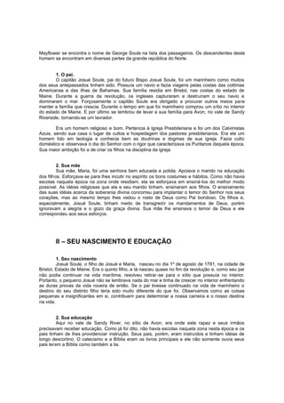 Mayflower se encontra o nome de George Soule na lista dos passageiros. Os descendentes deste
homem se encontram em diversas partes da grande república do Norte.
1. O pai.
O capitão Josué Soule, pai do futuro Bispo Josué Soule, foi um marinheiro como muitos
dos seus antepassados tinham sido. Possuía um navio e fazia viagens pelas costas das colônias
Americanas e das ilhas de Bahamas. Sua família residia em Bristol, nas costas do estado de
Maine. Durante a guerra da revolução, os ingleses capturaram e destruíram o seu navio e
dominaram o mar. Forçosamente o capitão Soule era obrigado a procurar outros meios pa ra
manter a família que crescia. Durante o tempo em que foi marinheiro comprou um sítio no interior
do estado de Maine. E por último se lembrou de levar a sua família para Avon, no vale de Sandy
Riverside, tornando-se um lavrador.
Era um homem religioso e bom. Pertencia à Igreja Presbiteriana e foi um dos Calvinistas
Azuis, sendo sua casa o lugar de cultos e hospedagem dos pastores presbiterianos. Era ele um
homem lido em teologia e conhecia bem as doutrinas e dogmas de sua igreja. Fazia culto
doméstico e observava o dia do Senhor com o rigor que caracterizava os Puritanos daquela época.
Sua maior ambição foi a de criar os filhos na disciplina da igreja.
2. Sua mãe
Sua mãe, Maria, foi uma senhora bem educada e polida. Apoiava o marido na educação
dos filhos. Esforçava-se para lhes incutir no espírito os bons costumes e hábitos. Como não havia
escolas naquela época na zona onde residiam, ela se esforçava em ensiná-los do melhor modo
possível. As idéias religiosas que ela e seu marido tinham, ensinaram aos filhos. O ensinamento
das suas idéias acerca da soberania divina concorreu para implantar o temor do Senhor nos seus
corações, mas ao mesmo tempo lhes vedou o rosto de Deus como Pai bondoso. Os filhos e,
especialmente, Josué Soule, tinham medo de transgredir os mandamentos de Deus, porém
ignoravam a alegria e o gozo da graça divina. Sua mãe lhe ensinava o temor de Deus e ele
correspondeu aos seus esforços.

II – SEU NASCIMENTO E EDUCAÇÃO
1. Seu nascimento
Josué Soule, o filho de Josué e Maria, nasceu no dia 1º de agosto de 1781, na cidade de
Bristol, Estado de Maine. Era o quinto filho, e lá nasceu quase no fim da revolução e, como seu pai
não podia continuar na vida marítima, resolveu retirar-se para o sítio que possuía no interior.
Portanto, o pequeno Josué não se lembrava nada do mar e tinha de crescer no interior enfrentando
as duras provas da vida roceira de então. Se o pai tivesse continuado na vida de marinheiro o
destino do seu distinto filho teria sido muito diferente do que foi. Observamos como as coisas
pequenas e insignificantes em si, contribuem para determinar a nossa carreira e o nosso destina
na vida.
2. Sua educação
Aqui no vale de Sandy River, no sítio de Avon, era onde este rapaz e seus irmãos
precisavam receber educação. Como já foi dito, não havia escolas naquela zona nesta época e os
pais tinham de lhes providenciar instrução. Seus pais, porém, eram instruídos e tinham idéias de
longo descortino. O catecismo e a Bíblia eram os livros principais e ele não somente ouvia seus
pais lerem a Bíblia como também a lia.

 