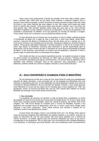 Havia outros livros pertencentes à família que também eram lidos. Mas a Bíblia, porém,
tinha o primeiro lugar. Além disto seu pai sabia contar histórias, e podemos imaginar como o
pequeno Josué ficava encantado, ouvindo ali próximo da lareira durante as longas horas das noites
de inverno o pai contar histórias das suas viagens no mar. São coisas como essas que calam
fundo no espírito das crianças. Tinha pouco tempo para escutar e estudar, mas o que tinha, ele
dava grande valor. Não somente aprendia estas coisas dos seus pais no lar, como também
aprendera a trabalhar na roça, fazendo o serviço de um fazendeiro. Foi ali que ele aprendeu a ser
constante e perseverante no trabalho; foi ali que aprendeu as virtudes de robustez e coragem.
Tinha contato íntimo com a natureza e com os problemas práticos da vida.
É coisa admirável que um homem que nunca passou um dia no colégio, pudesse escrever
a Constituição da Igreja com a idade de vinte e sete anos, e doze anos depois, sendo Bispo,
escrever o discurso dos Bispos à Conferência Geral. Ele não deixou de ler e estudar por si. Os
livros que lia durante a sua mocidade era de real valor. Estudava os clássicos e diversas línguas e
história. Tinha grande capacidade intelectual e memória excelente. O fato de se converter cedo e
entrar logo depois na itinerância, concorreu para estimulá-lo e dar-lhe oportunidade para se
desenvolver, que de outra maneira não teria. É admirável ver como Deus foi às florestas do Estado
de Maine, lá nas fronteiras, para escolher um homem que era destinado a influenciar e tomar o
primeiro lugar no desenvolvimento e conservação de sua Igreja.
Sem dúvida ele falou da sua própria experiência quando, na ocasião de passar à classe
em plena conexão na Conferência de Tennesse em 1859, assim se exprimiu: “Podereis ensinar
moços, se tiverem capacidade para adquirir conhecimentos, e se tiverem sede de sabedoria, eles a
ganharão onde estiverem colocados. Mas se não possuírem essa capacidade e sede de
sabedoria, podereis mandá-los a todos os colégios e escolas e nunca sairão instruídos”.

III – SUA CONVERSÃO E CHAMADA PARA O MINSTÉRIO
Se nos lembrarmos do fato que o meio em que Josué Soule foi criado era completamente
saturado de idéias calvinistas, a sua conversão por via da pregação dos Metodistas terá mais
interesse e importância para nós. O único Metodista que havia penetrado naquela zona antes da
revolução foi George Whitefield e ele era Calvinista em teologia. Portanto, o povo quase ignorava
haver Metodista no mundo até que Jessé Lee foi mandado para a Nova Inglaterra em 1789, não
penetrando, porém, na província de Maine até o ano de 1793, quando abriu trabalho no Circuito
Readfield que abrangia o Avon onde residia a família Soule.
1. Sua conversão
O evangelista não demorou em penetrar no vale de Sandy River e estabelecer um ponto
de pregação em casa de uma família que morava perto do capitão Soule. Foi ali que o rapaz Josué
Soule ouviu o primeiro sermão metodista. Jessé Lee, natural de Virgínia, era homem culto e bom
pregador. Em 1795 Enoch Mudge foi nomeado para o Circuito de Readfiled. Durante o seu
pastorado uma amizade íntima se desenvolveu entre ele e o jovem Josué Soule. Mudge assim
descreve o seu jovem paroquiano: “Tinha mente precoce, boa memória e aspecto de um
cavalheiro, porém a sua aparência era rúistica”.
O jovem Soule não chegou a fazer a sua profissão de fé com o Sr. Mudge. Achou alguma
coisa nas doutrinas pregadas pelos Metodistas que agradou bastante o seu espírito. Logo deu as
costas ao Calvinismo de uma vez para sempre; não tinha ficado satisfeito com a doutrina de
Calvino; encontrou, no entanto, alguma coisa nas doutrinas metodistas que calou na sua alma e
correspondeu à sua experiência. “Ele viu logo haver uma concordância entre a teologia Wesleyana
e as Escrituras, e reconheceu que havia também nela uma semelhança entre os pensamentos

 