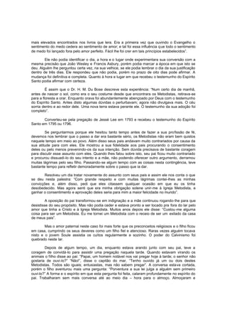 mais elevados encontrados nos livros que lera. Era a primeira vez que ouvindo o Evangelho o
sentimento do medo cedera ao sentimento de amor; e tal foi essa influência que todo o sentimento
de medo foi lançado fora pelo amor perfeito. Fácil lhe foi crer em tais princípios estabelecidos”.
Ele não podia identificar o dia, a hora e o lugar onde experimentara sua conversão com a
mesma precisão que João Wesley e Francis Asbury, porém podia marcar a época em que isto se
deu. Alguém lhe perguntou certa vez, na sua velhice, se ele podia lembrar o dia da sua justificação
dentro de três dias. Ele respondeu que não podia, porém no prazo de oito dias pode afirmar. A
mudança foi definitiva e completa. Quanto à hora e lugar em que recebeu o testemunho do Espírito
Santo podia afirmar com certeza.
É assim que o Dr. H. M. Du Bose descreve esta experiência: “Num certo dia de manhã,
antes de nascer o sol, como era o seu costume desde que encontrara os Metodistas, retirava-se
para a floresta a orar. Enquanto orava foi abundantemente abençoado por Deus com o testemunho
do Espírito Santo. Antes disto algumas dúvidas o perturbavam; agora não divulgava mais. O céu
sorria dentro e ao redor dele. Uma nova terra estava perante ele. O testemunho da sua adoção foi
completo”.
Converteu-se pela pregação de Jessé Lee em 1793 e recebeu o testemunho do Espírito
Santo em 1795 ou 1796.
Se perguntarmos porque ele hesitou tanto tempo antes de fazer a sua pro fissão de fé,
devemos nos lembrar que o passo a dar era bastante sério, os Metodistas não eram bem quistos
naquele tempo em meio ao povo. Além disso seus pais andavam muito contrariados por causa da
sua atitude para com eles. Ele mostrou a sua fidelidade aos pais procurando o consentimento
deles ou pelo menos prevenindo-os da sua intenção. Sem dúvida precisava de bastante coragem
para discutir esse assunto com eles. Quando lhes falou sobre isto, seu pai ficou muito contrariado
e procurou dissuadi-lo do seu intento e a mãe, não podendo oferecer outro argumento, derramou
muitas lágrimas pelo seu filho. Passando-se algum tempo com as coisas nesta contingência, teve
bastante tempo para refletir demoradamente sobre o passo que ia dar.
Resolveu um dia tratar novamente do assunto com seus pais e assim ele nos conta o que
se deu nesta palestra: “Com grande respeito e com muitas lágrimas contei-lhes as minhas
convicções e, além disso, pedi que eles citassem qualquer ocasião em que eu os tinha
desobedecido. Mas agora senti que era minha obrigação solene unir-me à Igreja Metodista, e
ganhar o consentimento e aprovação deles seria para mim a maior felicidade no mundo”.
A oposição do pai transformou-se em indignação e a mãe continuou rogando-lhe para que
desistisse do seu propósito. Mas não podia ceder e estava pronto a ser tocado pra fora do lar pelo
amor que tinha a Cristo e à Igreja Metodista. Muitos anos depois ele disse: “Custou -me alguma
coisa para ser um Metodista. Eu me tornei um Metodista com o receio de ser um exilado da casa
de meus pais”.
Mas o amor paternal neste caso foi mais forte que os preconceitos religiosos e o filho ficou
em casa, cumprindo os seus deveres como um filho fiel e atencioso. Raras vezes alguém tocava
nisto e o jovem Soule assistia os cultos regularmente e sozinho. O poder do Calvinismo foi
quebrado neste lar.
Depois de algum tempo, um dia, enquanto estava arando junto com seu pai, teve a
coragem de convidá-lo para assistir uma pregação naquela tarde. Quando estavam virando os
animais o filho disse ao pai: “Papai, um homem notável nos vai pregar hoje à tarde; o senhor não
gostaria de ouvi-lo?” “Não!”, disse o capitão do mar, “Tenho ouvido já um ou dois destes
Metodistas. Todos são iguais; entusiastas, mas não sabem pregar”. A conversa estava cortada,
porém o filho aventurou mais uma pergunta: “Porventura a sua lei julga a alguém sem primeiro
ouvi-lo?” A forma e o espírito em que esta pergunta foi feita, calaram profundamente no espírito do
pai. Trabalharam sem mais conversa até ao meio dia – hora para o almoço. Almoçaram e

 