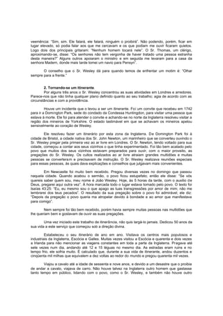 veemência: “Sim, sim. Ele falará, ele falará, ninguém o proibirá”. Não podendo, porém, ficar em
lugar elevado, só podia falar aos que me cercavam e os que podiam me ouvir ficaram quietos.
Logo dois dos principais gritaram: “Nenhum homem tocará nele”. O Sr. Thomas, um clérigo,
aproximando-se, disse: “Os senhores não tem vergonha de haver tratado uma pessoa estranha
desta maneira?” Alguns outros apoiaram o ministro e em seguida me levaram para a casa da
senhora Madern, donde mais tarde tomei um navio para Pensyn”.
O conselho que o Sr. Wesley dá para quando temos de enfrentar um motim é: “Olhar
sempre para a frente.”
2. Tornando-se um itinerante.
Por alguns três anos o Sr. Wesley concentrou as suas atividades em Londres e arredores.
Parece-nos que não tinha qualquer plano definido quanto ao seu trabalho; agia de acordo com as
circunstâncias e com a providência.
Houve um incidente que o levou a ser um itinerante. Foi um convite que recebeu em 1742
para ir a Domington Park, sede do condado da Condessa Huntingdon, para visitar uma pessoa que
estava à morte. Ele foi para atender o convite e achando-se no norte da Inglaterra resolveu visitar a
região dos mineiros de Yorkshire. O estado lastimável em que se achavam os mineiros apelou
sensivelmente ao coração de Wesley.
Ele resolveu fazer um itinerário por esta zona da Inglaterra. De Domington Park foi à
cidade de Bristol, a cidade nativa dos Sr. John Newton, um marinheiro que se converteu ouvindo o
Sr. Wesley pregar pela primeira vez ao ar livre em Londres. O Sr. Newton, tendo voltado para sua
cidade, começou a contar aos seus vizinhos o que tinha experimentado. Foi tão bem acatado pelo
povo que muitos dos seus vizinhos estavam preparados para ouvir, com o maior proveito, as
pregações do Sr. Wesley. Os cultos realizados ao ar livre atraiam grandes multidões e muitas
pessoas se convertera m e precisavam de instrução. O Sr. Wesley realizava reuniões especiais
para essas pessoas, às quais dava explicações e conselhos que julgavam mais convenientes.
Em Newcastle foi muito bem recebido. Pregou diversas vezes no domingo que passou
naquela cidade. Quando acabou o sermão, o povo ficou estupefato; então ele disse: “Se vós
quereis saber quem sou, meu nome é João Wesley. Hoje, às 5 horas da tarde, com o auxilio de
Deus, pregarei aqui outra vez”. À hora marcada todo o lugar estava tomado pelo povo. O texto foi
Isaías 43:25: “Eu, eu mesmo sou o que apago as tuas transgressões por amor de mim; não me
lembrarei dos teus pecados”. O resultado da sua pregação sobre o povo foi admirável; ele diz:
“Depois da pregação o povo queria ma atropelar devido à bondade e ao amor que manifestava
para comigo”.
Nem sempre foi tão bem recebido, porém havia sempre muitas pessoas nas multidões que
lhe queriam bem e gostavam de ouvir as suas pregações.
Uma vez iniciado este trabalho de itinerância, não quis largá-lo jamais. Dedicou 50 anos da
sua vida a este serviço que começou sob a direção divina.
Estabeleceu o seu itinerário de ano em ano. Visitava os centros mais populosos e
industriais da Inglaterra, Escócia e Galles. Muitas vezes visitou a Escócia e quarenta e dois vezes
a Irlanda para não mencionar as viagens constantes em toda a parte da Inglaterra. Pr egava até
sete vezes num dia, andando até 12 e 15 léguas no mesmo dia. As estradas eram ruins e no
tempo frio, ele sofria muito. É calculado que, durante a sua vida de itinerante, andou duzentos e
cinqüenta mil milhas que equivalem a dez voltas ao redor do mundo e pregou quarenta mil vezes.
Viajou a cavalo até a idade de sessenta e nove anos, e devido a um desastre que o proibia
de andar a cavalo, viajava de carro. Não houve talvez na Inglaterra outro homem que gastasse
tanto tempo em público, lidando com o povo, como o Sr. Wesley, e também não houve outro

 
