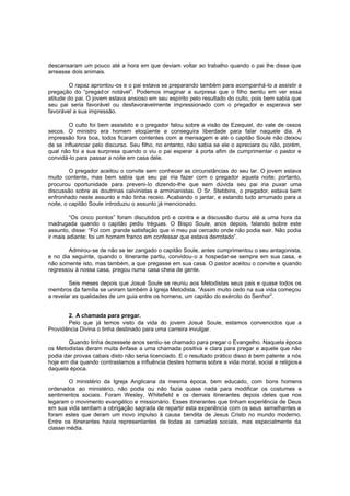 descansaram um pouco até a hora em que deviam voltar ao trabalho quando o pai lhe disse que
arreasse dois animais.
O rapaz aprontou -os e o pai estava se preparando também para acompanhá-lo a assistir a
pregação do “pregad or notável”. Podemos imaginar a surpresa que o filho sentiu em ver essa
atitude do pai. O jovem estava ansioso em seu espírito pelo resultado do culto, pois bem sabia que
seu pai seria favorável ou desfavoravelmente impressionado com o pregador e esperava ser
favorável a sua impressão.
O culto foi bem assistido e o pregador falou sobre a visão de Ezequiel, do vale de ossos
secos. O ministro era homem eloqüente e conseguira liberdade para falar naquele dia. A
impressão fora boa, todos ficaram contentes com a mensagem e até o capitão Soule não deixou
de se influenciar pelo discurso. Seu filho, no entanto, não sabia se ele o apreciara ou não, porém,
qual não foi a sua surpresa quando o viu o pai esperar à porta afim de cumprimentar o pastor e
convidá-lo para passar a noite em casa dele.
O pregador aceitou o convite sem conhecer as circunstâncias do seu lar. O jovem estava
muito contente, mas bem sabia que seu pai iria fazer com o pregador aquela noite; portanto,
procurou oportunidade para preveni-lo dizendo-lhe que sem dúvida seu pai iria puxar uma
discussão sobre as doutrinas calvinistas e arminianistas. O Sr. Stebbins, o pregador, estava bem
enfronhado neste assunto e não tinha receio. Acabando o jantar, e estando tudo arrumado para a
noite, o capitão Soule introduziu o assunto já mencionado.
“Os cinco pontos” foram discutidos pró e contra e a discussão durou até a uma hora da
madrugada quando o capitão pediu tréguas. O Bispo Soule, anos depois, falando sobre este
assunto, disse: “Foi com grande satisfação que vi meu pai cercado onde não podia sair. Não podia
ir mais adiante; foi um homem franco em confessar que estava derrotado”.
Admirou-se de não se ter zangado o capitão Soule, antes cumprimentou o seu antagonista,
e no dia seguinte, quando o itinerante partiu, convidou-o a hospedar-se sempre em sua casa, e
não somente isto, mas também, a que pregasse em sua casa. O pastor aceitou o convite e quando
regressou à nossa casa, pregou numa casa cheia de gente.
Seis meses depois que Josué Soule se reuniu aos Metodistas seus pais e quase todos os
membros da família se uniram também à Igreja Metodista. “Assim muito cedo na sua vida começou
a revelar as qualidades de um guia entre os homens, um capitão do exército do Senhor”.
2. A chamada para pregar.
Pelo que já temos visto da vida do jovem Josué Soule, estamos convencidos que a
Providência Divina o tinha destinado para uma carreira invulgar.
Quando tinha dezessete anos sentiu-se chamado para pregar o Evangelho. Naquela época
os Metodistas deram muita ênfase a uma chamada positiva e clara para pregar e aquele que não
podia dar provas cabais disto não seria licenciado. E o resultado prático disso é bem patente a nós
hoje em dia quando contrastamos a influência destes homens sobre a vida moral, social e religiosa
daquela época.
O ministério da Igreja Anglicana da mesma época, bem educado, com bons homens
ordenados ao ministério, não podia ou não fazia quase nada para modificar os costumes e
sentimentos sociais. Foram Wesley, Whitefield e os demais itinerantes depois deles que nos
legaram o movimento evangélico e missionário. Esses itinerantes que tinham experiência de Deus
em sua vida sentiam a obrigação sagrada de repartir esta experiência com os seus semelhantes e
foram estes que deram um novo impulso à causa bendita de Jesus Cristo no mundo moderno.
Entre os itinerantes havia representantes de todas as camadas sociais, mas especialmente da
classe média.

 