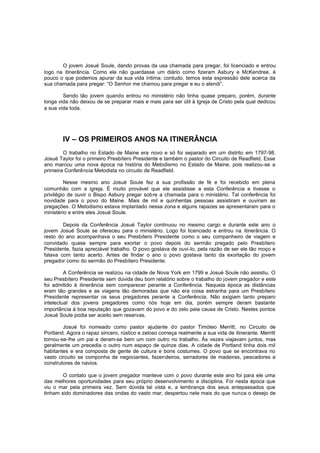 O jovem Josué Soule, dando provas da usa chamada para pregar, foi licenciado e entrou
logo na itinerância. Como ele não guardasse um diário como fizeram Asbury e McKendree, é
pouco o que podemos apurar da sua vida íntima; contudo, temos esta expressão dele acerca da
sua chamada para pregar: “O Senhor me chamou para pregar e eu o atendi”.
Sendo tão jovem quando entrou no ministério não tinha quase preparo, porém, durante
longa vida não deixou de se preparar mais e mais para ser útil à Igreja de Cristo pela qual dedicou
a sua vida toda.

IV – OS PRIMEIROS ANOS NA ITINERÂNCIA
O trabalho no Estado de Maine era novo e só foi separado em um distrito em 1797-98.
Josué Taylor foi o primeiro Presbítero Presidente e também o pastor do Circuito de Readfield. Esse
ano marcou uma nova época na história do Metodismo no Estado de Maine, pois realizou-se a
primeira Conferência Metodista no circuito de Readfield.
Nesse mesmo ano Josué Soule fez a sua profissão de fé e foi recebido em plena
comunhão com a igreja. É muito provável que ele assistisse a esta Conferência e tivesse o
privilégio de ouvir o Bispo Asbury pregar sobre a chamada para o ministério. Tal conferência foi
novidade para o povo do Maine. Mais de mil e quinhentas pessoas assistiram e ouviram as
pregações. O Metodismo estava implantado nessa zona e alguns rapazes se apresentaram para o
ministério e entre eles Josué Soule.
Depois da Conferência Josué Taylor continuou no mesmo cargo e durante este ano o
jovem Josué Soule se ofereceu para o ministério. Logo foi licenciado e entrou na itinerância. O
resto do ano acompanhava o seu Presbítero Presidente como o seu companheiro de viagem e
convidado quase sempre para exortar o povo depois do sermão pregado pelo Presbítero
Presidente, fazia apreciável trabalho. O povo gostava de ouvi-lo, pela razão de ser ele tão moço e
falava com tanto acerto. Antes de findar o ano o povo gostava tanto da exortação do jovem
pregador como do sermão do Presbítero Presidente.
A Conferência se realizou na cidade de Nova York em 1799 e Josué Soule não assistiu. O
seu Presbítero Presidente sem dúvida deu bom relatório sobre o trabalho do jovem pregador e este
foi admitido à itinerância sem comparecer perante a Conferência. Naquela época as distâncias
eram tão grandes e as viagens tão demoradas que não era coisa estranha para um Presbítero
Presidente representar os seus pregadores perante a Conferência. Não exigiam tanto preparo
intelectual dos jovens pregadores como nós hoje em dia, porém sempre deram bastante
importância à boa reputação que gozavam do povo e do zelo pela causa de Cristo. Nestes pontos
Josué Soule podia ser aceito sem reservas.
Josué foi nomeado como pastor ajudante do pastor Timóteo Merritt, no Circuito de
Portland. Agora o rapaz sincero, rústico e zeloso começa realmente a sua vida de itinerante. Merritt
tornou-se-lhe um pai e deram-se bem um com outro no trabalho. Às vezes viajavam juntos, mas
geralmente um precedia o outro num espaço de quinze dias. A cidade de Portland tinha dois mil
habitantes e era composta de gente de cultura e bons costumes. O povo que se encontrava no
vasto circuito se componha de negociantes, fazendeiros, serradores de madeiras, pescadores e
construtores de navios.
O contato que o jovem pregador manteve com o povo durante este ano foi para ele uma
das melhores oportunidades para seu próprio desenvolvimento e disciplina. Foi nesta época que
viu o mar pela primeira vez. Sem dúvida tal vista e, a lembrança dos seus antepassados que
tinham sido dominadores das ondas do vasto mar, despertou nele mais do que nunca o desejo de

 